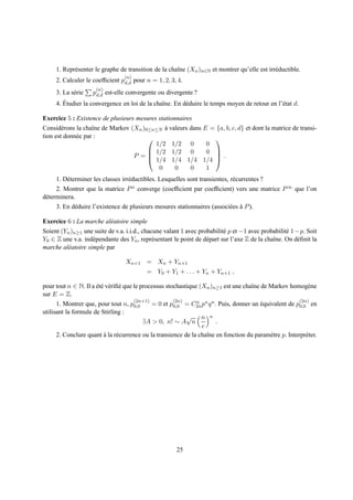 1. Repr´ senter le graphe de transition de la chaˆne (Xn )n∈N et montrer qu’elle est irr´ ductible.
            e                                         ı                                      e
                                 (n)
     2. Calculer le coefﬁcient pd,d pour n = 1, 2, 3, 4.
                      (n)
     3. La s´ rie pd,d est-elle convergente ou divergente ?
            e
        ´
     4. Etudier la convergence en loi de la chaˆne. En d´ duire le temps moyen de retour en l’´ tat d.
                                               ı        e                                     e

Exercice 5 : Existence de plusieurs mesures stationnaires
Consid´ rons la chaˆne de Markov (Xn )0≤n≤N a valeurs dans E = {a, b, c, d} et dont la matrice de transi-
        e           ı                       `
tion est donn´ e par :
             e                                               
                                         1/2 1/2 0          0
                                        1/2 1/2 0          0 
                                  P =  1/4 1/4 1/4 1/4  .
                                                              

                                          0     0     0     1
     1. D´ terminer les classes irr´ ductibles. Lesquelles sont transientes, r´ currentes ?
         e                         e                                          e
      2. Montrer que la matrice P n converge (coefﬁcient par coefﬁcient) vers une matrice P ∞ que l’on
d´ terminera.
 e
     3. En d´ duire l’existence de plusieurs mesures stationnaires (associ´ es a P ).
            e                                                             e `

Exercice 6 : La marche al´ atoire simple
                         e
Soient (Yn )n≥1 une suite de v.a. i.i.d., chacune valant 1 avec probabilit´ p et −1 avec probabilit´ 1− p. Soit
                                                                          e                        e
Y0 ∈ Z une v.a. ind´ pendante des Yn , repr´ sentant le point de d´ part sur l’axe Z de la chaˆne. On d´ ﬁnit la
                    e                         e                    e                          ı        e
marche al´ atoire simple par
         e

                                  Xn+1 = Xn + Yn+1
                                          = Y0 + Y1 + . . . + Yn + Yn+1 ,

pour tout n ∈ N. Il a et´ v´ riﬁ´ que le processus stochastique (Xn )n≥1 est une chaˆne de Markov homog` ne
                      ´e e e                                                         ı                       e
sur E = Z.
                                      (2n+1)          (2n)                                               (2n)
      1. Montrer que, pour tout n, p0,0      = 0 et p0,0 = C2n pn q n . Puis, donner un equivalent de p0,0 en
                                                               n                        ´
utilisant la formule de Stirling :
                                                           √ n n
                                          ∃A > 0, n! ∼ A n             .
                                                                 e
      2. Conclure quant a la r´ currence ou la transience de la chaˆne en fonction du param` tre p. Interpr´ ter.
                         `     e                                   ı                        e               e




                                                       25
 