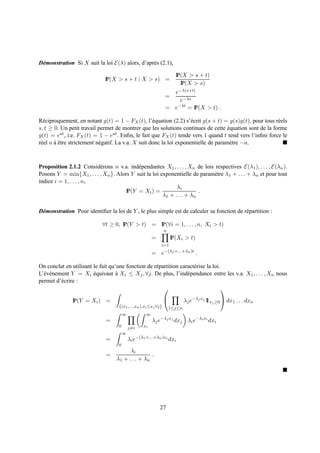 D´ monstration Si X suit la loi E(λ) alors, d’apr` s (2.1),
 e                                               e

                                                                      IP(X > s + t)
                             IP(X > s + t | X > s) =
                                                                        IP(X > s)
                                                                  e−λ(s+t)
                                                                =
                                                                    e−λs
                                                                   −λt
                                                                = e    = IP(X > t) .

R´ ciproquement, en notant g(t) = 1 − FX (t), l’´ quation (2.2) s’´ crit g(s + t) = g(s)g(t), pour tous r´ els
  e                                                  e                e                                  e
s, t ≥ 0. Un petit travail permet de montrer que les solutions continues de cette equation sont de la forme
                                                                                      ´
g(t) = eat , i.e. FX (t) = 1 − eat . Enﬁn, le fait que FX (t) tende vers 1 quand t tend vers l’inﬁni force le
r´ el a a etre strictement n´ gatif. La v.a. X suit donc la loi exponentielle de param` tre −a.
 e      `ˆ                  e                                                          e



Proposition 2.1.2 Consid´ rons n v.a. ind´ pendantes X1 , . . . , Xn de lois respectives E(λ1 ), . . . , E(λn ).
                          e                e
Posons Y = min{X1 , . . . , Xn }. Alors Y suit la loi exponentielle de param` tre λ1 + . . . + λn et pour tout
                                                                             e
indice i = 1, . . . , n,
                                                             λi
                                      IP(Y = Xi ) =                    .
                                                       λ1 + . . . + λn

D´ monstration Pour identiﬁer la loi de Y , le plus simple est de calculer sa fonction de r´ partition :
 e                                                                                         e

                            ∀t ≥ 0, IP(Y > t) = IP(∀i = 1, . . . , n, Xi > t)
                                                                n
                                                         =       IP(Xi > t)
                                                             i=1
                                                              −(λ1 +...+λn )t
                                                         = e                     .

On conclut en utilisant le fait qu’une fonction de r´ partition caract´ rise la loi.
                                                    e                 e
L’´ v´ nement Y = Xi equivaut a Xi ≤ Xj , ∀j. De plus, l’ind´ pendance entre les v.a. X1 , . . . , Xn nous
  e e                   ´          `                               e
permet d’´ crire :
          e
                                                                                    

               IP(Y = Xi ) =                                               λj e−λj xj 1 xj ≥0  dx1 . . . dxn
                                                                                       1
                                    {(x1 ,...,xn ),xi ≤xj ∀j}       1≤j≤n
                                        ∞            ∞
                              =                          λj e−λj xj dxj λi e−λi xi dxi
                                    0       j=i    xi
                                        ∞
                              =             λi e−(λ1 +...+λn )xi dxi
                                    0
                                         λi
                              =                    .
                                   λ1 + . . . + λn




                                                             27
 