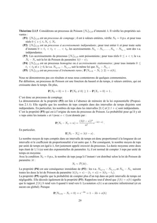 Th´ or` me 2.1.5 Consid´ rons un processus de Poisson {Nt }t≥0 d’intensit´ λ. Il v´ riﬁe les propri´ t´ s sui-
   e e                   e                                                  e        e              ee
vantes :
   (P1) {Nt }t≥0 est un processus de comptage ; il est a valeurs enti` res, v´ riﬁe N0 = 0 p.s. et pour tous
                                                          `           e      e
     r´ els 0 ≤ s ≤ t, Ns ≤ Nt .
      e
   (P2) {Nt }t≥0 est un processus a accroissements ind´ pendants ; pour tout entier k et pour toute suite
                                     `                      e
     d’instants 0 < t1 < t2 < . . . < tk , les accroissements Nt2 − Nt1 , . . . , Ntk − Ntk−1 sont des v.a.
     ind´ pendantes.
         e
   (P3) Les accroissements du processus {Nt }t≥0 sont poissonniens ; pour tous r´ els 0 ≤ s < t, la v.a.
                                                                                      e
     Nt − Ns suit la loi de Poisson de param` tre λ(t − s) ;
                                               e
   (P4) {Nt }t≥0 est un processus homog` ne ou a accroissements stationnaires ; pour tous instants 0 ≤
                                            e        `
     t1 < t2 et s ≥ 0, la v.a. Nt2 +s − Nt1 +s suit la mˆ me loi que Nt2 − Nt1 . ;
                                                        e
   (P5) {Nt }t≥0 est un processus d’´ v´ nements rares ; IP(Nt+h − Nt ≥ 2) = o(h).
                                       e e

Nous ne d´ montrerons pas ces r´ sultats et nous nous contenterons de quelques commentaires.
           e                    e
Par d´ ﬁnition, un processus de Poisson est une fonction du hasard et du temps, a valeurs enti` res, qui est
     e                                                                          `             e
croissante dans le temps. De plus,

                          IP(N0 = 0) = 1 − IP(N0 = 0) ≥ 1 − IP(X1 = 0) = 1 .

C’est donc un processus de comptage.
La d´ monstration de la propri´ t´ (P2) est li´ e a l’absence de m´ moire de la loi exponentielle (Proposi-
     e                            ee            e `                e
tion 2.1.1). Elle signiﬁe que les nombres de tops compt´ s dans des intervalles de temps disjoints sont
                                                              e
ind´ pendants. En particulier, les nombres de tops dans les intervalles [0; t] et ]t; t + s] sont ind´ pendants.
   e                                                                                                 e
C’est la propri´ t´ (P3) qui est a l’origine du nom du processus de Poisson. La probabilit´ pour qu’il y ait
               ee                 `                                                            e
n tops entre les instants s et t (avec s < t) est donn´ e par :
                                                      e
                                                       (λ(t − s))n −λ(t−s)
                                 IP(Nt − Ns = n) =                e        .
                                                            n!
En particulier,
                                          IE[Nt − Ns ] = λ(t − s) .
Le nombre moyen de tops compt´ s dans un intervalle de temps est donc proportionnel a la longueur de cet
                                  e                                                       `
intervalle et le coefﬁcient de proportionnalit´ n’est autre que λ. Par cons´ quent, le nombre moyen de tops
                                              e                            e
par unit´ de temps est egal a λ, fort justement appel´ intensit´ du processus. La dur´ e moyenne entre deux
         e              ´    `                        e        e                       e
tops etant de 1/λ (ce sont des exponentielles de param` tre λ), il est normal de compter λ tops par unit´ de
     ´                                                   e                                               e
temps en moyenne.
Avec la condition N0 = 0 p.s., le nombre de tops jusqu’` l’instant t est distribu´ selon la loi de Poisson de
                                                           a                      e
param` tre λt :
       e
                                                Nt ∼ P(λt) .
La propri´ t´ (P4) est une cons´ quence imm´ diate de (P3) : les v.a. Nt2 +s − Nt1 +s et Nt2 − Nt1 suivent
          ee                     e             e
toutes les deux la loi de Poisson de param` tre λ((t2 + s) − (t1 + s)) = λ(t2 − t1 ).
                                            e
La propri´ t´ (P5) signiﬁe que la probabilit´ de compter plus d’un top dans un petit intervalle de temps est
          ee                                 e
n´ gligeable. Elle d´ coule egalement de la propri´ t´ (P3). Rappelons tout d’abord que f (h) = o(h) signiﬁe
 e                  e       ´                     ee
que le rapport f (h)/h tend vers 0 quand h tend vers 0. La notation o(h) a un caract` re inﬁnit´ simal (et en
                                                                                      e         e
aucun cas global). Puisque

                               IP(Nt+h − Nt = 0) = e−λh = 1 − λh + o(h)

                                                      29
 