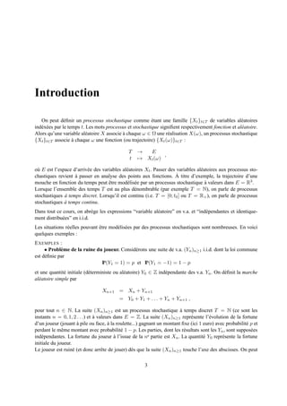 Introduction

   On peut d´ ﬁnir un processus stochastique comme etant une famille {Xt }t∈T de variables al´ atoires
                e                                         ´                                          e
ind´ x´ es par le temps t. Les mots processus et stochastique signiﬁent respectivement fonction et al´ atoire.
   e e                                                                                               e
Alors qu’une variable al´ atoire X associe a chaque ω ∈ Ω une r´ alisation X(ω), un processus stochastique
                          e                 `                    e
{Xt }t∈T associe a chaque ω une fonction (ou trajectoire) {Xt (ω)}t∈T :
                    `

                                              T    →  E
                                                            ,
                                              t    → Xt (ω)

o` E est l’espace d’arriv´ e des variables al´ atoires Xt . Passer des variables al´ atoires aux processus sto-
 u                       e                   e                                     e
chastiques revient a passer en analyse des points aux fonctions. A
                   `                                                   ` titre d’exemple, la trajectoire d’une
mouche en fonction du temps peut etre mod´ lis´ e par un processus stochastique a valeurs dans E = R3 .
                                    ˆ        e e                                      `
Lorsque l’ensemble des temps T est au plus d´ nombrable (par exemple T = N), on parle de processus
                                                  e
stochastiques a temps discret. Lorsqu’il est continu (i.e. T = [0; t0 ] ou T = R+ ), on parle de processus
              `
stochastiques a temps continu.
              `
Dans tout ce cours, on abr` ge les expressions “variable al´ atoire” en v.a. et “ind´ pendantes et identique-
                             e                             e                        e
ment distribu´ es” en i.i.d.
             e
Les situations r´ elles pouvant etre mod´ lis´ es par des processus stochastiques sont nombreuses. En voici
                e               ˆ       e e
quelques exemples :
E XEMPLES :
     • Probl` me de la ruine du joueur. Consid´ rons une suite de v.a. (Yn )n≥1 i.i.d. dont la loi commune
             e                                e
est d´ ﬁnie par
     e
                               IP(Y1 = 1) = p et IP(Y1 = −1) = 1 − p
et une quantit´ initiale (d´ terministe ou al´ atoire) Y0 ∈ Z ind´ pendante des v.a. Yn . On d´ ﬁnit la marche
               e           e                 e                   e                            e
al´ atoire simple par
  e

                                 Xn+1 = Xn + Yn+1
                                          = Y0 + Y1 + . . . + Yn + Yn+1 ,

pour tout n ∈ N. La suite (Xn )n≥1 est un processus stochastique a temps discret T = N (ce sont les
                                                                          `
instants n = 0, 1, 2 . . .) et a valeurs dans E = Z. La suite (Xn )n≥1 repr´ sente l’´ volution de la fortune
                               `                                               e        e
d’un joueur (jouant a pile ou face, a la roulette...) gagnant un montant ﬁxe (ici 1 euro) avec probabilit´ p et
                      `               `                                                                   e
perdant le mˆ me montant avec probabilit´ 1 − p. Les parties, dont les r´ sultats sont les Yn , sont suppos´ es
              e                             e                               e                               e
ind´ pendantes. La fortune du joueur a l’issue de la n
    e                                    `                e partie est X . La quantit´ Y repr´ sente la fortune
                                                                        n            e 0     e
initiale du joueur.
Le joueur est ruin´ (et donc arrˆ te de jouer) d` s que la suite (Xn )n≥1 touche l’axe des abscisses. On peut
                    e              e             e

                                                      3
 