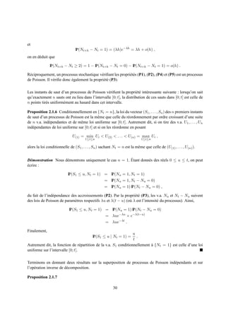 et
                                IP(Nt+h − Nt = 1) = (λh)e−λh = λh + o(h) ,
on en d´ duit que
       e

               IP(Nt+h − Nt ≥ 2) = 1 − IP(Nt+h − Nt = 0) − IP(Nt+h − Nt = 1) = o(h) .

R´ ciproquement, un processus stochastique v´ riﬁant les propri´ t´ s (P1), (P2), (P4) et (P5) est un processus
 e                                            e                ee
de Poisson. Il v´ riﬁe donc egalement la propri´ t´ (P3).
                e           ´                  ee


Les instants de saut d’un processus de Poisson v´ riﬁent la propri´ t´ int´ ressante suivante : lorsqu’on sait
                                                   e                  ee e
qu’exactement n sauts ont eu lieu dans l’intervalle [0; t], la distribution de ces sauts dans [0; t] est celle de
n points tir´ s uniform´ ment au hasard dans cet intervalle.
            e          e

Proposition 2.1.6 Conditionnellement en {Nt = n}, la loi du vecteur (S1 , . . . , Sn ) des n premiers instants
de saut d’un processus de Poisson est la mˆ me que celle du r´ ordonnement par ordre croissant d’une suite
                                             e                   e
de n v.a. ind´ pendantes et de mˆ me loi uniforme sur [0; t]. Autrement dit, si on tire des v.a. U1 , . . . , Un
             e                  e
ind´ pendantes de loi uniforme sur [0; t] et si on les r´ ordonne en posant
   e                                                    e

                              U(1) = min Ui < U(2) < . . . < U(n) = max Ui ,
                                       1≤i≤n                                 1≤i≤n

alors la loi conditionnelle de (S1 , . . . , Sn ) sachant Nt = n est la mˆ me que celle de (U(1) , . . . , U(n) ).
                                                                         e


                     e                                   ´
D´ monstration Nous d´ montrons uniquement le cas n = 1. Etant donn´ s des r´ els 0 ≤ u ≤ t, on peut
  e                                                                e        e
ecrire :
´

                           IP(S1 ≤ u, Nt = 1) = IP(Nu = 1, Nt = 1)
                                                    = IP(Nu = 1, Nt − Nu = 0)
                                                    = IP(Nu = 1) IP(Nt − Nu = 0) ,

du fait de l’ind´ pendance des accroissements (P2). Par la propri´ t´ (P3), les v.a. Nu et Nt − Nu suivent
                e                                                 ee
des lois de Poisson de param` tres respectifs λu et λ(t − u) (o` λ est l’intensit´ du processus). Ainsi,
                             e                                 u                 e

                            IP(S1 ≤ u, Nt = 1) = IP(Nu = 1) IP(Nt − Nu = 0)
                                                     = λue−λu × e−λ(t−u)
                                                     = λue−λt .

Finalement,
                                                                  u
                                            IP(S1 ≤ u | Nt = 1) =   .
                                                                  t
Autrement dit, la fonction de r´ partition de la v.a. S1 conditionnellement a {Nt = 1} est celle d’une loi
                                  e                                         `
uniforme sur l’intervalle [0; t].


Terminons en donnant deux r´ sultats sur la superposition de processus de Poisson ind´ pendants et sur
                               e                                                     e
l’op´ ration inverse de d´ composition.
    e                    e

Proposition 2.1.7

                                                          30
 