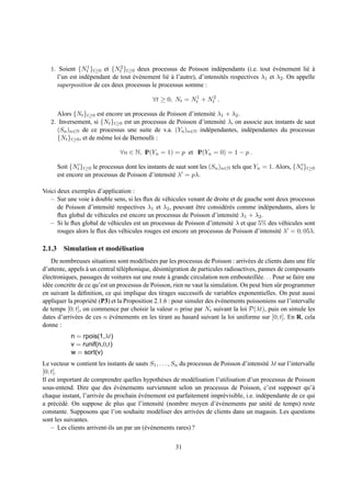 1. Soient {Nt1 }t≥0 et {Nt2 }t≥0 deux processus de Poisson ind´ pendants (i.e. tout ev´ nement li´ a
                                                                      e                     ´ e          e `
     l’un est ind´ pendant de tout ev´ nement li´ a l’autre), d’intensit´ s respectives λ1 et λ2 . On appelle
                 e                 ´ e          e`                      e
     superposition de ces deux processus le processus somme :

                                              ∀t ≥ 0, Nt = Nt1 + Nt2 .

     Alors {Nt }t≥0 est encore un processus de Poisson d’intensit´ λ1 + λ2 .
                                                                 e
   2. Inversement, si {Nt }t≥0 est un processus de Poisson d’intensit´ λ, on associe aux instants de saut
                                                                     e
     (Sn )n∈N de ce processus une suite de v.a. (Yn )n∈N ind´ pendantes, ind´ pendantes du processus
                                                               e               e
     {Nt }t≥0 , et de mˆ me loi de Bernoulli :
                       e

                                ∀n ∈ N, IP(Yn = 1) = p et IP(Yn = 0) = 1 − p .

      Soit {Nt′ }t≥0 le processus dont les instants de saut sont les (Sn )n∈N tels que Yn = 1. Alors, {Nt′ }t≥0
      est encore un processus de Poisson d’intensit´ λ′ = pλ.
                                                      e

Voici deux exemples d’application :
   – Sur une voie a double sens, si les ﬂux de v´ hicules venant de droite et de gauche sont deux processus
                    `                            e
      de Poisson d’intensit´ respectives λ1 et λ2 , pouvant etre consid´ r´ s comme ind´ pendants, alors le
                           e                                 ˆ          ee               e
      ﬂux global de v´ hicules est encore un processus de Poisson d’intensit´ λ1 + λ2 .
                      e                                                       e
   – Si le ﬂux global de v´ hicules est un processus de Poisson d’intensit´ λ et que 5% des v´ hicules sont
                           e                                               e                    e
      rouges alors le ﬂux des v´ hicules rouges est encore un processus de Poisson d’intensit´ λ′ = 0, 05λ.
                               e                                                              e

2.1.3 Simulation et mod´ lisation
                       e
    De nombreuses situations sont mod´ lis´ es par les processus de Poisson : arriv´ es de clients dans une ﬁle
                                          e e                                          e
d’attente, appels a un central t´ l´ phonique, d´ sint´ gration de particules radioactives, pannes de composants
                   `             ee             e e
electroniques, passages de voitures sur une route a grande circulation non embouteill´ e. . . Pour se faire une
´                                                     `                                     e
id´ e concr` te de ce qu’est un processus de Poisson, rien ne vaut la simulation. On peut bien sˆ r programmer
  e        e                                                                                       u
en suivant la d´ ﬁnition, ce qui implique des tirages successifs de variables exponentielles. On peut aussi
                 e
appliquer la propri´ t´ (P3) et la Proposition 2.1.6 : pour simuler des ev´ nements poissoniens sur l’intervalle
                     ee                                                   ´ e
de temps [0; t], on commence par choisir la valeur n prise par Nt suivant la loi P(λt), puis on simule les
dates d’arriv´ es de ces n ev´ nements en les tirant au hasard suivant la loi uniforme sur [0; t]. En R, cela
               e             ´ e
donne :
            n = rpois(1,λt)
            v = runif(n,0,t)
            w = sort(v)
Le vecteur w contient les instants de sauts S1 , . . . , Sn du processus de Poisson d’intensit´ λt sur l’intervalle
                                                                                              e
[0; t].
Il est important de comprendre quelles hypoth` ses de mod´ lisation l’utilisation d’un processus de Poisson
                                                   e             e
sous-entend. Dire que des ev´ nements surviennent selon un processus de Poisson, c’est supposer qu’`
                              ´ e                                                                                 a
chaque instant, l’arriv´ e du prochain ev´ nement est parfaitement impr´ visible, i.e. ind´ pendante de ce qui
                       e               ´ e                                   e               e
a pr´ c´ d´ . On suppose de plus que l’intensit´ (nombre moyen d’´ v´ nements par unit´ de temps) reste
     e e e                                         e                      e e                   e
constante. Supposons que l’on souhaite mod´ liser des arriv´ es de clients dans un magasin. Les questions
                                                 e                 e
sont les suivantes.
    – Les clients arrivent-ils un par un (´ v´ nements rares) ?
                                          e e


                                                        31
 