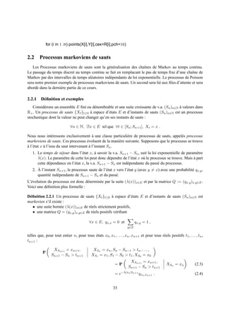 for (i in 1 :n) points(X[i],Y[i],cex=R[i],pch=16)


2.2 Processus markoviens de sauts
   Les Processus markoviens de sauts sont la g´ n´ ralisation des chaˆnes de Markov au temps continu.
                                                  e e                   ı
Le passage du temps discret au temps continu se fait en remplacant le pas de temps ﬁxe d’une chaˆne de
                                                                                                     ı
Markov par des intervalles de temps al´ atoires ind´ pendants de loi exponentielle. Le processus de Poisson
                                        e          e
sera notre premier exemple de processus markoviens de sauts. Un second sera li´ aux ﬁles d’attente et sera
                                                                                 e
abord´ dans la derni` re partie de ce cours.
      e             e

2.2.1 D´ ﬁnition et exemples
       e
   Consid´ rons un ensemble E ﬁni ou d´ nombrable et une suite croissante de v.a. (Sn )n∈N a valeurs dans
          e                             e                                                  `
R+ . Un processus de sauts {Xt }t≥0 a espace d’´ tats E et d’instants de sauts (Sn )n∈N est un processus
                                      `          e
stochastique dont la valeur ne peut changer qu’en ses instants de sauts :

                             ∀n ∈ N, ∃!x ∈ E tel que ∀t ∈ [Sn ; Sn+1 [, Xt = x .

Nous nous int´ ressons exclusivement a une classe particuli` re de processus de sauts, appel´ s processus
                  e                         `               e                               e
markoviens de sauts. Ces processus evoluent de la mani` re suivante. Supposons que le processus se trouve
                                        ´                 e
a l’´ tat x a l’issu du saut intervenant a l’instant Sn .
` e         `                             `
   1. Le temps de s´ jour dans l’´ tat x, a savoir la v.a. Sn+1 − Sn , suit la loi exponentielle de param` tre
                     e             e        `                                                              e
      λ(x). Le param` tre de cette loi peut donc d´ pendre de l’´ tat x o` le processus se trouve. Mais a part
                       e                             e             e       u                             `
      cette d´ pendance en l’´ tat x, la v.a. Sn+1 − Sn est ind´ pendante du pass´ du processus.
             e                e                                 e                  e
      ` l’instant Sn+1 , le processus saute de l’´ tat x vers l’´ tat y (avec y = x) avec une probabilit´ qx,y ,
   2. A                                            e            e                                       e
      quantit´ ind´ pendante de Sn+1 − Sn et du pass´ .
             e    e                                     e
L’´ volution du processus est donc d´ termin´ e par la suite (λ(x))x∈E et par la matrice Q := (qx,y )x,y∈E .
  e                                  e      e
Voici une d´ ﬁnition plus formelle :
            e

D´ ﬁnition 2.2.1 Un processus de sauts {Xt }t≥0 a espace d’´ tats E et d’instants de sauts (Sn )n∈N est
 e                                                  `            e
markovien s’il existe :
   • une suite born´ e (λ(x))x∈E de r´ els strictement positifs,
                    e                e
   • une matrice Q = (qx,y )x,y∈E de r´ els positifs v´ riﬁant
                                       e              e

                                          ∀x ∈ E, qx,x = 0 et              qx,y = 1 ,
                                                                     y∈E

telles que, pour tout entier n, pour tous etats x0 , x1 , . . . , xn , xn+1 et pour tous r´ els positifs t1 , . . . , tn ,
                                          ´                                               e
tn+1 :

                   XSn+1 = xn+1 ,            XSn = xn , Sn − Sn−1 > tn , . . . ,
          IP
                  Sn+1 − Sn > tn+1          XS1 = x1 , S1 − S0 > t1 , XS0 = x0
                                                                       XSn+1 = xn+1 ,
                                                            = IP                                XSn = xn            (2.3)
                                                                      Sn+1 − Sn > tn+1
                                                            = e−λ(xn )tn+1 qxn ,xn+1 .                              (2.4)


                                                           33
 