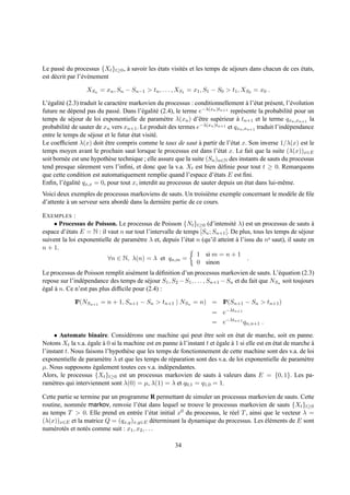Le pass´ du processus {Xt }t≥0 , a savoir les etats visit´ s et les temps de s´ jours dans chacun de ces etats,
         e                       `            ´          e                    e                          ´
est d´ crit par l’´ v´ nement
     e            e e

                  XSn = xn , Sn − Sn−1 > tn , . . . , XS1 = x1 , S1 − S0 > t1 , XS0 = x0 .

L’´ galit´ (2.3) traduit le caract` re markovien du processus : conditionnellement a l’´ tat pr´ sent, l’´ volution
  e      e                        e                                                   ` e      e         e
future ne d´ pend pas du pass´ . Dans l’´ galit´ (2.4), le terme e−λ(xn )tn+1 repr´ sente la probabilit´ pour un
             e                   e         e     e                                 e                     e
temps de s´ jour de loi exponentielle de param` tre λ(xn ) d’ˆ tre sup´ rieur a tn+1 et le terme qxn ,xn+1 la
             e                                      e             e        e     `
probabilit´ de sauter de xn vers xn+1 . Le produit des termes e−λ(xn )tn+1 et qxn ,xn+1 traduit l’ind´ pendance
           e                                                                                           e
entre le temps de s´ jour et le futur etat visit´ .
                     e                  ´       e
Le coefﬁcient λ(x) doit etre compris comme le taux de saut a partir de l’´ tat x. Son inverse 1/λ(x) est le
                             ˆ                                    `            e
temps moyen avant le prochain saut lorsque le processus est dans l’´ tat x. Le fait que la suite (λ(x))x∈E
                                                                          e
soit born´ e est une hypoth` se technique ; elle assure que la suite (Sn )n∈N des instants de sauts du processus
          e                    e
tend presque sˆ rement vers l’inﬁni, et donc que la v.a. Xt est bien d´ ﬁnie pour tout t ≥ 0. Remarquons
                 u                                                          e
que cette condition est automatiquement remplie quand l’espace d’´ tats E est ﬁni.
                                                                        e
Enﬁn, l’´ galit´ qx,x = 0, pour tout x, interdit au processus de sauter depuis un etat dans lui-mˆ me.
         e     e                                                                     ´               e
Voici deux exemples de processus markoviens de sauts. Un troisi` me exemple concernant le mod` le de ﬁle
                                                                   e                         e
d’attente a un serveur sera abord´ dans la derni` re partie de ce cours.
          `                      e              e

E XEMPLES :
    • Processus de Poisson. Le processus de Poisson {Nt }t≥0 (d’intensit´ λ) est un processus de sauts a
                                                                                e                                `
espace d’´ tats E = N : il vaut n sur tout l’intervalle de temps [Sn ; Sn+1 [. De plus, tous les temps de s´ jour
          e                                                                                                  e
suivent la loi exponentielle de param` tre λ et, depuis l’´ tat n (qu’il atteint a l’issu du ne saut), il saute en
                                       e                    e                    `
n + 1.
                                                                1 si m = n + 1
                           ∀n ∈ N, λ(n) = λ et qn,m =                                 .
                                                                0 sinon
Le processus de Poisson remplit ais´ ment la d´ ﬁnition d’un processus markovien de sauts. L’´ quation (2.3)
                                     e         e                                                  e
repose sur l’ind´ pendance des temps de s´ jour S1 , S2 − S1 , . . . , Sn+1 − Sn et du fait que NSn soit toujours
                e                         e
egal a n. Ce n’est pas plus difﬁcile pour (2.4) :
´    `

             IP(NSn+1 = n + 1, Sn+1 − Sn > tn+1 | NSn = n) = IP(Sn+1 − Sn > tn+1 )
                                                                       = e−λtn+1
                                                                       = e−λtn+1 qn,n+1 .

     • Automate binaire. Consid´ rons une machine qui peut etre soit en etat de marche, soit en panne.
                                    e                             ˆ             ´
Notons Xt la v.a. egale a 0 si la machine est en panne a l’instant t et egale a 1 si elle est en etat de marche a
                   ´     `                              `               ´     `                  ´              `
l’instant t. Nous faisons l’hypoth` se que les temps de fonctionnement de cette machine sont des v.a. de loi
                                   e
exponentielle de param` tre λ et que les temps de r´ paration sont des v.a. de loi exponentielle de param` tre
                        e                           e                                                        e
µ. Nous supposons egalement toutes ces v.a. ind´ pendantes.
                     ´                            e
Alors, le processus {Xt }t≥0 est un processus markovien de sauts a valeurs dans E = {0, 1}. Les pa-
                                                                         `
ram` tres qui interviennent sont λ(0) = µ, λ(1) = λ et q0,1 = q1,0 = 1.
    e

Cette partie se termine par un programme R permettant de simuler un processus markovien de sauts. Cette
routine, nomm´ e markov, renvoie l’´ tat dans lequel se trouve le processus markovien de sauts {Xt }t≥0
                e                       e
au temps T > 0. Elle prend en entr´ e l’´ tat initial x0 du processus, le r´ el T , ainsi que le vecteur λ =
                                        e e                                e
(λ(x))x∈E et la matrice Q = (qx,y )x,y∈E d´ terminant la dynamique du processus. Les el´ ments de E sont
                                                  e                                       ´e
num´ rot´ s et not´ s comme suit : x1 , x2 , . . .
     e e          e

                                                        34
 