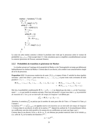 markov = function(x0 ,T,λ,Q)
             { X = x0
               T = T - rexp(1,λ[x0 ])
               while (T > 0)
                  { U = runif(1,0,1)
                    R = qX,x1
                    i=1
                    while (R < U)
                        {i=i+1
                          R = R + qX,xi
                        }
                    X = xi
                    T = T - rexp(1,λ[xi ])
                  }
               X
             }
Le cœur de cette routine consiste a choisir le prochain etat visit´ par le processus selon le vecteur de
                                        `                     ´        e
probabilit´ (qX,xi )i≥1 , l’´ tat occup´ etant X. Cette simulation peut se simpliﬁer consid´ rablement suivant
          e                 e          e´                                                  e
le contexte (processus de Poisson, automate binaire).

2.2.2 Probabilit´ s de transition et g´ n´ rateur de Markov
                e                     e e
   Le r´ sultat suivant est l’analogue de la propri´ t´ de Markov et de l’homog´ n´ it´ en temps qui d´ ﬁnissent
        e                                          ee                          e e e                  e
habituellement les chaˆnes de Markov. Comme dans le cas discret, cela conduit a une caract´ risation simple
                        ı                                                         `            e
de la loi du processus.

Proposition 2.2.2 Un processus markovien de sauts {Xt }t≥0 a espace d’´ tats E satisfait les deux egalit´ s
                                                                       `         e                         ´      e
suivantes : pour tout entier n, pour tous etats x0 , x1 , . . . , xn , xn+1 et pour toute suite croissante de r´ els
                                          ´                                                                    e
positifs 0 < t1 < . . . < tn < tn+1 ,
    IP(Xtn+1 = xn+1 | Xtn = xn , . . . , Xt1 = x1 , X0 = x0 ) = IP(Xtn+1 = xn+1 | Xtn = xn )
                                                                    = IP(Xtn+1 −tn = xn+1 | X0 = xn ) .

D` s lors, la probabilit´ conditionnelle IP(Xt = y|Xs = x) ne d´ pend que des etats x, y et de l’accroisse-
  e                     e                                          e                 ´
ment t − s, ce qui justiﬁe la notation suivante. Pour tout r´ el positif t et pour tous etats x, y, la probabilit´
                                                            e                           ´                        e
de transition de x vers y sur un intervalle (de temps) de longueur t est d´ ﬁnie par :
                                                                              e
                                         p(t) := IP(Xt = y | X0 = x) .
                                          x,y
                         (t)
Attention, la notation px,y ne pr´ cise pas le nombre de sauts pour aller de l’´ tat x a l’instant 0 a l’´ tat y a
                                   e                                           e       `             ` e         `
l’instant t.
                          (t)
La matrice P (t) := (px,y )x,y∈E est appel´ e matrice de transition sur un intervalle (de temps) de longueur
                                             e
t. Comme dans le cas discret, la taille de la matrice P (t) d´ pend du cardinal de E (´ ventuellement inﬁni),
                                                             e                          e
ses coefﬁcients sont des r´ els positifs et la somme de ces coefﬁcients sur toute une ligne vaut 1.
                              e
Comme dans le cas discret, la loi µt de la v.a. Xt est obtenue par produit matriciel entre la loi initiale µ0
(i.e. celle de X0 ) et la matrice de transition P (t) :
                                                  µt = µ0 P (t) .

                                                        35
 