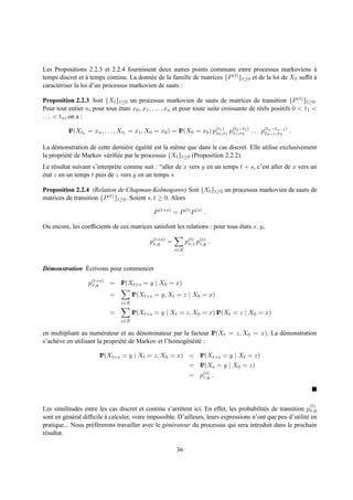 Les Propositions 2.2.3 et 2.2.4 fournissent deux autres points communs entre processus markoviens a         `
temps discret et a temps continu. La donn´ e de la famille de matrices {P (t) }
                   `                       e                                   t≥0 et de la loi de X0 sufﬁt a
                                                                                                            `
caract´ riser la loi d’un processus markovien de sauts :
      e

Proposition 2.2.3 Soit {Xt }t≥0 un processus markovien de sauts de matrices de transition {P (t) }t≥0 .
Pour tout entier n, pour tous etats x0 , x1 , . . . , xn et pour toute suite croissante de r´ els positifs 0 < t1 <
                              ´                                                             e
. . . < tn , on a :
                                                                     (t1 )
          IP(Xtn = xn , . . . , Xt1 = x1 , X0 = x0 ) = IP(X0 = x0 ) px0 ,x1 px1 ,x2 1 ) . . . p(tn−1 ,xn ) .
                                                                             (t2 −t
                                                                                               x
                                                                                                 n −tn−1




La d´ monstration de cette derni` re egalit´ est la mˆ me que dans le cas discret. Elle utilise exclusivement
     e                            e ´       e        e
la propri´ t´ de Markov v´ riﬁ´ e par le processus {Xt }t≥0 (Proposition 2.2.2).
         ee              e e
Le r´ sultat suivant s’interpr` te comme suit : “aller de x vers y en un temps t + s, c’est aller de x vers un
     e                        e
etat z en un temps t puis de z vers y en un temps s.
´

Proposition 2.2.4 (Relation de Chapman-Kolmogorov) Soit {Xt }t≥0 un processus markovien de sauts de
matrices de transition {P (t) }t≥0 . Soient s, t ≥ 0. Alors

                                               P (t+s) = P (t) P (s) .

Ou encore, les coefﬁcients de ces matrices satisfont les relations : pour tous etats x, y,
                                                                               ´

                                             p(t+s) =
                                              x,y             p(t) p(s) .
                                                               x,z z,y
                                                        z∈E


               ´
D´ monstration Ecrivons pour commencer
 e

                   p(t+s) = IP(Xt+s = y | X0 = x)
                    x,y

                            =         IP(Xt+s = y, Xt = z | X0 = x)
                                z∈E

                            =         IP(Xt+s = y | Xt = z, X0 = x) IP(Xt = z | X0 = x)
                                z∈E

en multipliant au num´ rateur et au d´ nominateur par la facteur IP(Xt = z, X0 = x). La d´ monstration
                         e               e                                               e
s’ach` ve en utilisant la propri´ t´ de Markov et l’homog´ n´ it´ :
     e                          ee                       e e e

                       IP(Xt+s = y | Xt = z, X0 = x) = IP(Xt+s = y | Xt = z)
                                                               = IP(Xs = y | X0 = z)
                                                               = p(s) .
                                                                  z,y




                                                                                                               (t)
Les similitudes entre les cas discret et continu s’arr` tent ici. En effet, les probabilit´ s de transition px,y
                                                          e                                e
sont en g´ n´ ral difﬁcile a calculer, voire impossible. D’ailleurs, leurs expressions n’ont que peu d’utilit´ en
           e e             `                                                                                 e
pratique... Nous pr´ f´ rerons travailler avec le g´ n´ rateur du processus qui sera introduit dans le prochain
                     ee                            e e
r´ sultat.
 e

                                                         36
 