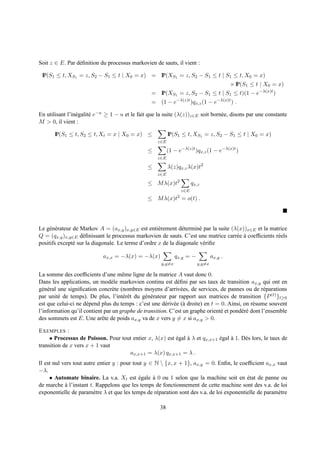 Soit z ∈ E. Par d´ ﬁnition du processus markovien de sauts, il vient :
                 e

 IP(S1 ≤ t, XS1 = z, S2 − S1 ≤ t | X0 = x) = IP(XS1 = z, S2 − S1 ≤ t | S1 ≤ t, X0 = x)
                                                                                          × IP(S1 ≤ t | X0 = x)
                                                 = IP(XS1 = z, S2 − S1 ≤ t | S1 ≤ t)(1 − e−λ(x)t )
                                                 = (1 − e−λ(z)t )qx,z (1 − e−λ(x)t ) .

En utilisant l’in´ galit´ e−u ≥ 1 − u et le fait que la suite (λ(z))z∈E soit born´ e, disons par une constante
                 e      e                                                        e
M > 0, il vient :

       IP(S1 ≤ t, S2 ≤ t, Xt = x | X0 = x) ≤              IP(S1 ≤ t, XS1 = z, S2 − S1 ≤ t | X0 = x)
                                                    z∈E

                                                ≤         (1 − e−λ(z)t )qx,z (1 − e−λ(x)t )
                                                    z∈E

                                                ≤         λ(z)qx,z λ(x)t2
                                                    z∈E

                                                ≤ M λ(x)t2            qx,z
                                                                z∈E
                                                ≤ M λ(x)t2 = o(t) .




Le g´ n´ rateur de Markov A = (ax,y )x,y∈E est enti` rement d´ termin´ par la suite (λ(x))x∈E et la matrice
     e e                                            e          e      e
Q = (qx,y )x,y∈E d´ ﬁnissant le processus markovien de sauts. C’est une matrice carr´ e a coefﬁcients r´ els
                    e                                                                 e `              e
positifs except´ sur la diagonale. Le terme d’ordre x de la diagonale v´ riﬁe
                e                                                       e

                            ax,x = −λ(x) = −λ(x)              qx,y = −           ax,y .
                                                      y,y=x              y,y=x

La somme des coefﬁcients d’une mˆ me ligne de la matrice A vaut donc 0.
                                      e
Dans les applications, un mod` le markovien continu est d´ ﬁni par ses taux de transition ax,y qui ont en
                                e                             e
g´ n´ ral une signiﬁcation concr` te (nombres moyens d’arriv´ es, de services, de pannes ou de r´ parations
  e e                            e                              e                                    e
par unit´ de temps). De plus, l’int´ rˆ t du g´ n´ rateur par rapport aux matrices de transition {P (t) }t≥0
          e                           ee       e e
est que celui-ci ne d´ pend plus du temps : c’est une d´ riv´ e (` droite) en t = 0. Ainsi, on r´ sume souvent
                     e                                  e e a                                   e
l’information qu’il contient par un graphe de transition. C’est un graphe orient´ et pond´ r´ dont l’ensemble
                                                                                  e        ee
des sommets est E. Une arˆ te de poids ax,y va de x vers y = x si ax,y > 0.
                            e

E XEMPLES :
     • Processus de Poisson. Pour tout entier x, λ(x) est egal a λ et qx,x+1 egal a 1. D` s lors, le taux de
                                                          ´    `             ´    `     e
transition de x vers x + 1 vaut
                                     ax,x+1 = λ(x) qx,x+1 = λ .
Il est nul vers tout autre entier y : pour tout y ∈ N  {x, x + 1}, ax,y = 0. Enﬁn, le coefﬁcient ax,x vaut
−λ.
     • Automate binaire. La v.a. Xt est egale a 0 ou 1 selon que la machine soit en etat de panne ou
                                              ´    `                                        ´
de marche a l’instant t. Rappelons que les temps de fonctionnement de cette machine sont des v.a. de loi
            `
exponentielle de param` tre λ et que les temps de r´ paration sont des v.a. de loi exponentielle de param` tre
                         e                           e                                                   e

                                                     38
 
