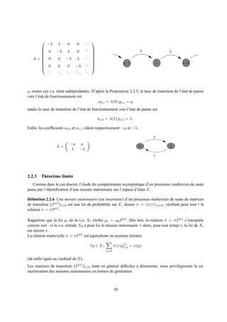 −λ     λ     0     0 ···
                                        
                                 ..
      0
     
                  −λ λ       0      .
                                         
                                                                       λ                 λ
                                 ..
                                        
   A= 0
     
                   0 −λ λ           .    
                                         
                                .                          x−1                    x              x+1
      0
                  0    0 −λ . .         
                                         
       .
       .          ..   ..   ..   ..
       .             .    .    .    .



µ, toutes ces v.a. etant ind´ pendantes. D’apr` s la Proposition 2.2.5, le taux de transition de l’´ tat de panne
                    ´       e                 e                                                    e
vers l’´ tat de fonctionnement est
       e
                                            a0,1 = λ(0) q0,1 = µ
tandis le taux de transition de l’´ tat de fonctionnement vers l’´ tat de panne est
                                  e                              e

                                             a1,0 = λ(1) q1,0 = λ .

Enﬁn, les coefﬁcients a0,0 et a1,1 valent respectivement −µ et −λ.
                                                                                µ

                             −µ µ
                  A=                                                   0                   1
                              λ −λ
                                                                                λ




2.2.3 Th´ or` me limite
        e e
   Comme dans le cas discret, l’´ tude du comportement asymptotique d’un processus markovien de sauts
                                 e
passe par l’identiﬁcation d’une mesure stationnaire sur l’espace d’´ tats E.
                                                                   e

D´ ﬁnition 2.2.6 Une mesure stationnaire (ou invariante) d’un processus markovien de sauts de matrices
  e
de transition {P (t) }t≥0 est une loi de probabilit´ sur E, disons π = (π(x))x∈E , v´ riﬁant pour tout t la
                                                   e                                e
relation π = πP (t) .

Rappelons que la loi µt de la v.a. Xt v´ riﬁe µt = µ0 P (t) . D` s lors, la relation π = πP (t) s’interpr` te
                                          e                      e                                          e
comme suit : si la v.a. initiale X0 a pour loi la mesure stationnaire π alors, pour tout temps t, la loi de Xt
est encore π.
La relation matricielle π = πP (t) est equivalente au syst` me lin´ aire
                                       ´                   e      e

                                        ∀y ∈ E,         π(x)p(t) = π(y)
                                                             x,y
                                                  x∈E

(de taille egale au cardinal de E).
           ´
Les matrices de transition {P (t) }t≥0 etant en g´ n´ ral difﬁciles a d´ terminer, nous privil´ gierons la ca-
                                         ´        e e               ` e                       e
ract´ risation des mesures stationnaires en termes de g´ n´ rateur.
    e                                                  e e



                                                        39
 