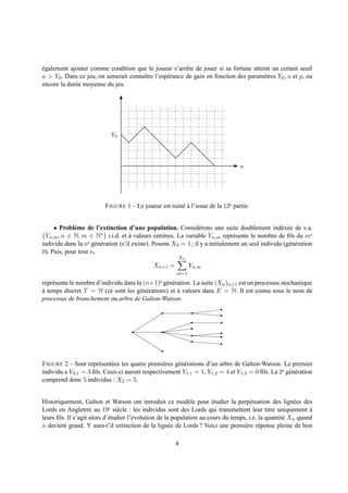 egalement ajouter comme condition que le joueur s’arrˆ te de jouer si sa fortune atteint un certain seuil
´                                                        e
a > Y0 . Dans ce jeu, on aimerait connaˆtre l’esp´ rance de gain en fonction des param` tres Y0 , a et p, ou
                                       ı         e                                    e
encore la dur´ e moyenne du jeu.
             e




                             Y0




                                                                                   n




                          F IGURE 1 – Le joueur est ruin´ a l’issue de la 12e partie.
                                                        e`


     • Probl` me de l’extinction d’une population. Consid´ rons une suite doublement ind´ x´ e de v.a.
             e                                                    e                                 e e
{Yn,m , n ∈ N, m ∈ N∗ } i.i.d. et a valeurs enti` res. La variable Yn,m repr´ sente le nombre de ﬁls du me
                                      `             e                           e
individu dans la ne g´ n´ ration (s’il existe). Posons X0 = 1 ; il y a initialement un seul individu (g´ n´ ration
                      e e                                                                              e e
0). Puis, pour tout n,
                                                         Xn
                                              Xn+1 =          Yn,m
                                                        m=1

repr´ sente le nombre d’individu dans la (n+1)e g´ n´ ration. La suite (Xn )n≥1 est un processus stochastique
    e                                            e e
a temps discret T = N (ce sont les g´ n´ rations) et a valeurs dans E = N. Il est connu sous le nom de
`                                      e e             `
processus de branchement ou arbre de Galton-Watson.




F IGURE 2 – Sont repr´ sent´ es les quatre premi` res g´ n´ rations d’un arbre de Galton-Watson. Le premier
                      e    e                    e      e e
individu a Y0,1 = 3 ﬁls. Ceux-ci auront respectivement Y1,1 = 1, Y1,2 = 4 et Y1,3 = 0 ﬁls. La 2e g´ n´ ration
                                                                                                  e e
comprend donc 5 individus : X2 = 5.


Historiquement, Galton et Watson ont introduit ce mod` le pour etudier la perp´ tuation des lign´ es des
                                                               e         ´             e                 e
Lords en Angletrre au 19e si` cle : les individus sont des Lords qui transmettent leur titre uniquement a
                                 e                                                                             `
leurs ﬁls. Il s’agit alors d’´ tudier l’´ volution de la population au cours du temps, i.e. la quantit´ Xn quand
                             e          e                                                             e
n devient grand. Y aura-t’il extinction de la lign´ e de Lords ? Voici une premi` re r´ ponse pleine de bon
                                                        e                            e e

                                                        4
 