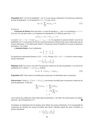 Proposition 2.2.7 Une loi de probabilit´ π sur E est une mesure stationnaire d’un processus markovien
                                          e
de sauts de g´ n´ rateur A si et seulement si πA = 0, ce qui s’´ crit :
             e e                                               e

                                        ∀y ∈ E,         π(x)ax,y = 0 .                                   (2.7)
                                                  x∈E


E XEMPLES :
     • Processus de Poisson. Pour tout entier x, le taux de transition ax,y vaut λ si et seulement y = x + 1.
Il est nul vers tout autre entier y. Les equations de stationnarit´ (2.7) donnent, pour tout x ∈ N,
                                         ´                        e
                                     π(x)ax,x + π(x + 1)ax,x+1 = 0 ,
ou encore π(x) = π(x + 1) (car ax,x+1 = −ax,x = λ). Ces equations ne peuvent aboutir a une loi de
                                                                   ´                                `
probabilit´ sur N. Le processus de Poisson en tant que processus markovien de sauts n’admet donc pas de
          e
mesure stationnaire. C’est relativement intuitif ; il ne peut pas exister d’´ quilibre en loi pour un processus
                                                                            e
qui tend p.s. vers l’inﬁni.
     • Automate binaire. Avec le g´ n´ rateur
                                    e e
                                                    −µ µ
                                            A=                     ,
                                                     λ −λ
les equations de stationnarit´ donnent µπ(0) = λπ(1). Puisque π(0) + π(1) = 1, on trouve comme unique
    ´                        e
mesure stationnaire
                                                 λ      µ
                                         π=         ,          .
                                               λ+µ λ+µ

D´ ﬁnition 2.2.8 Une mesure r´ versible d’un processus markovien de sauts de g´ n´ rateur A est une loi de
  e                            e                                              e e
probabilit´ sur E, disons π = (π(x))x∈E , v´ riﬁant
          e                                e
                                     ∀x, y ∈ E, π(x)ax,y = π(y)ay,x .                                    (2.8)

Proposition 2.2.9 Toute mesure r´ versible pour un processus est stationnaire pour ce processus.
                                e


D´ monstration Soient y ∈ E et π = (π(x))x∈E une mesure r´ versible pour un processus markovien de
  e                                                      e
sauts de g´ n´ rateur A. D` s lors,
          e e             e

                                           π(x)ax,y =            π(y)ay,x
                                     x∈E                   x∈E

                                                      = π(y)           ay,x
                                                                 x∈E
                                                      = 0
car la somme des coefﬁcients d’une mˆ me ligne du g´ n´ rateur A est nulle. On conclut quant a la station-
                                      e            e e                                       `
narit´ de π par la Proposition 2.2.7.
     e


En pratique (et notamment pour les projets), pour obtenir une mesure stationnaire, il est recommand´ de
                                                                                                   e
commencer par chercher une mesure r´ versible, plus facile a identiﬁer quand elle existe. D’ailleurs, la
                                      e                     `
mesure stationnaire
                                                  λ       µ
                                        π=            ,
                                               λ+µ λ+µ

                                                      40
 