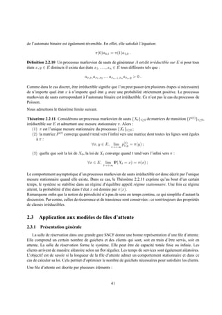 de l’automate binaire est egalement r´ versible. En effet, elle satisfait l’´ quation
                          ´          e                                      e

                                             π(0)a0,1 = π(1)a1,0 .

D´ ﬁnition 2.2.10 Un processus markovien de sauts de g´ n´ rateur A est dit irr´ ductible sur E si pour tous
  e                                                             e e                     e
etats x, y ∈ E distincts il existe des etats x1 , . . . , xn ∈ E tous diff´ rents tels que :
´                                      ´                                  e

                                      ax,x1 ax1 ,x2 . . . axn−1 ,xn axn ,y > 0 .

Comme dans le cas discret, etre irr´ ductible signiﬁe que l’on peut passer (en plusieurs etapes si n´ cessaire)
                           ˆ       e                                                     ´          e
de n’importe quel etat x a n’importe quel etat y avec une probabilit´ strictement positive. Le processus
                  ´      `                   ´                          e
markovien de sauts correspondant a l’automate binaire est irr´ ductible. Ce n’est pas le cas du processus de
                                   `                           e
Poisson.
Nous admettons le th´ or` me limite suivant.
                    e e

Th´ or` me 2.2.11 Consid´ rons un processus markovien de sauts {Xt }t≥0 de matrices de transition {P (t) }t≥0 ,
    e e                     e
irr´ ductible sur E et admettant une mesure stationnaire π. Alors :
   e
    (1) π est l’unique mesure stationnaire du processus {Xt }t≥0 ;
    (2) la matrice P (t) converge quand t tend vers l’inﬁni vers une matrice dont toutes les lignes sont egales
                                                                                                         ´
       aπ:
       `
                                         ∀x, y ∈ E, lim p(t) = π(y) ;
                                                              x,y
                                                         t→+∞

   (3) quelle que soit la loi de X0 , la loi de Xt converge quand t tend vers l’inﬁni vers π :

                                        ∀x ∈ E, lim IP(Xt = x) = π(x) ;
                                                   t→+∞


Le comportement asymptotique d’un processus markovien de sauts irr´ ductible est donc d´ crit par l’unique
                                                                         e                     e
mesure stationnaire quand elle existe. Dans ce cas, le Th´ or` me 2.2.11 exprime qu’au bout d’un certain
                                                                e e
temps, le syst` me se stabilise dans un r´ gime d’´ quilibre appel´ r´ gime stationnaire. Une fois ce r´ gime
                e                             e        e             e e                                  e
atteint, la probabilit´ d’ˆ tre dans l’´ tat x est donn´ e par π(x).
                      e e              e               e
Remarquons enﬁn que la notion de p´ riodicit´ n’a pas de sens en temps continu, ce qui simpliﬁe d’autant la
                                          e        e
discussion. Par contre, celles de r´ currence et de transience sont conserv´ es : ce sont toujours des propri´ t´ s
                                    e                                      e                                 ee
de classes irr´ ductibles.
               e


2.3 Application aux mod` les de ﬁles d’attente
                       e
2.3.1 Pr´ sentation g´ n´ rale
        e            e e
    La salle de r´ servation dans une grande gare SNCF donne une bonne repr´ sentation d’une ﬁle d’attente.
                 e                                                               e
Elle comprend un certain nombre de guichets et des clients qui sont, soit en train d’ˆ tre servis, soit en
                                                                                             e
attente. La salle de r´ servation forme le syst` me. Elle peut etre de capacit´ totale ﬁnie ou inﬁnie. Les
                        e                         e                 ˆ              e
clients arrivent de mani` re al´ atoire selon un ﬂot r´ gulier. Les temps de services sont egalement al´ atoires.
                          e    e                      e                                    ´           e
L’objectif est de savoir si la longueur de la ﬁle d’attente admet un comportement stationnaire et dans ce
cas de calculer sa loi. Cela permet d’optimiser le nombre de guichets n´ cessaires pour satisfaire les clients.
                                                                           e
Une ﬁle d’attente est d´ crite par plusieurs el´ ments :
                       e                     ´e


                                                         41
 