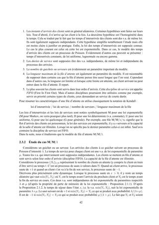 1. Les instants d’arriv´ e des clients sont en g´ n´ ral al´ atoires. Certaines hypoth` ses sont faites sur leurs
                            e                      e e        e                          e
      lois. Tout d’abord, il n’arrive qu’un client a la fois. La deuxi` me hypoth` se est l’homog´ n´ it´ dans
                                                     `                     e          e                 e e e
      le temps. Cela se traduit par le fait que les temps d’interarriv´ e des clients sont des v.a. de mˆ me loi.
                                                                          e                                 e
      Ils sont egalement suppos´ s ind´ pendants. Cette hypoth` se simpliﬁe notablement l’´ tude mais elle
               ´                  e      e                           e                            e
      est moins claire a justiﬁer en pratique. Enﬁn, la loi des temps d’interarriv´ e est suppos´ e connue.
                         `                                                              e               e
      Le cas le plus courant est celui o` cette loi est exponentielle. Dans ce cas, le mod` le des temps
                                            u                                                       e
             e                                                  ´
      d’arriv´ e des clients est un processus de Poisson. Evidemment d’autres cas peuvent se pr´ senter :  e
      temps d’interarriv´ s constants, de loi uniforme, lognormale ou encore gamma.
                          e
   2. Les dur´ es de service sont suppos´ es etre des v.a. ind´ pendantes, de mˆ me loi et ind´ pendante du
             e                          e ˆ                   e                e              e
      processus des arriv´ es.
                         e
   3. Le nombre de guichets ou serveurs est evidemment un param` tre important du mod` le.
                                            ´                  e                     e
   4. La longueur maximum de la ﬁle d’attente est egalement un param` tre du mod` le. Il est raisonnable
                                                        ´                     e            e
      de supposer dans certains cas que la ﬁle d’attente puisse etre aussi longue que l’on veut. Cependant
                                                                    ˆ
      dans d’autres cas, la longueur est limit´ e et lorsque cette limite est atteinte, un client arrivant ne peut
                                               e
      entrer dans la ﬁle d’attente. Il repart.
   5. Le plus souvent les clients sont servis dans leur ordre d’arriv´ e. Cette discipline de service est appel´ e
                                                                     e                                         e
      FIFO (First In First Out). Mais d’autres disciplines pourraient etre utilis´ es comme par exemple,
                                                                            ˆ         e
      servir en priorit´ certains types de clients, ceux demandant un service de courte dur´ e.
                       e                                                                        e
Pour r´ sumer les caract´ ristiques d’une ﬁle d’attente on utilise classiquement la notation de Kendall :
      e                 e
          loi d’interarriv´ e / loi de service / nombre de serveurs / longueur maximum de la ﬁle
                          e
Les lois d’interarriv´ es et les lois de services sont not´ es symboliquement M pour une loi exponentielle
                      e                                     e
(M pour Markov, on verra pourquoi plus tard), D pour une loi d´ terministe (v.a. constante), U pour une loi
                                                                     e
uniforme, G pour une loi quelconque (G pour g´ n´ rale). Par exemple, une ﬁle M/M/s/∞ signiﬁe que le
                                                    e e
ﬂot d’arriv´ e des clients est poissonnien, la loi des services est exponentielle, il y a s serveurs et la capacit´
            e                                                                                                     e
de la salle d’attente est illimit´ e. Lorsqu’on ne sp´ ciﬁe pas le dernier param` tre celui-ci est inﬁni. Sauf avis
                                 e                   e                          e
contraire la discipline de service est FIFO.
Dans la suite, nous n’´ tudierons que le mod` le de ﬁle d’attente M/M/1.
                        e                       e

      ´
2.3.2 Etude du cas M/M/1
     Consid´ rons un guichet ou un serveur. Les arriv´ es des clients a ce guichet suivent un processus de
            e                                           e                 `
Poisson d’intensit´ λ. Le temps de service pour chaque client est une v.a. de loi exponentielle de param` tre
                    e                                                                                          e
µ. Toutes les v.a. qui interviennent sont suppos´ es ind´ pendantes. Les clients se mettent en ﬁle d’attente et
                                                   e      e
sont servis selon leur ordre d’arriv´ e (discipline FIFO). La capacit´ de la ﬁle d’attente est illimit´ e.
                                     e                                  e                               e
Consid´ rons le processus {Xt }t≥0 repr´ sentant le nombre de clients en attente (y compris le client en train
         e                                e
d’ˆ tre servi) au temps t. C’est un processus de sauts a valeurs dans N. Quand un client arrive, le processus
   e                                                    `
saute de +1 et quand un client s’en va a la ﬁn de son service, le processus saute de −1.
                                          `
D´ crivons plus pr´ cis´ ment cette dynamique. Lorsque le processus saute en x > 0, il y reste un temps
  e                 e e
al´ atoire qui vaut min(Y1 , Y2 ) o` Y1 est le temps avant l’arriv´ e du prochain client et Y2 est le temps avant
  e                                u                              e
la ﬁn du service en cours. Ces deux v.a. sont ind´ pendantes de loi exponentielle de param` tres respectifs
                                                      e                                            e
λ et µ (d’apr` s la propri´ t´ de perte de m´ moire de la loi exponentielle : Proposition 2.1.1). D’apr` s
                e           ee                   e                                                               e
la Proposition 2.1.2, le temps de s´ jour dans l’´ tat x, i.e. la v.a. min(Y1 , Y2 ), suit la loi exponentielle de
                                      e             e
param` tre λ+µ. Le saut suivant est de +1 si min(Y1 , Y2 ) = Y1 ce qui se produit avec probabilit´ λ/(λ+µ).
        e                                                                                             e
Il est de −1 si min(Y1 , Y2 ) = Y2 ce qui se produit avec probabilit´ µ/(λ + µ). Le fait que Y1 et Y2 soient
                                                                       e

                                                        42
 