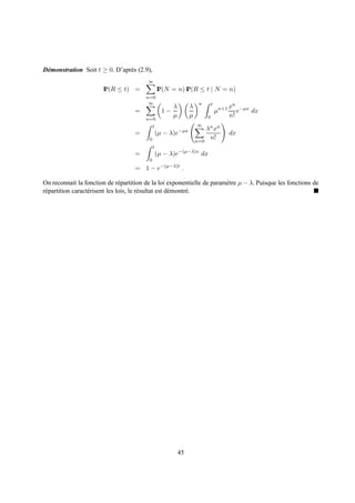 D´ monstration Soit t ≥ 0. D’apr` s (2.9),
 e                              e
                                         ∞
                        IP(R ≤ t) =               IP(N = n) IP(R ≤ t | N = n)
                                         n=0
                                          ∞                          n        t
                                                       λ        λ                        xn −µx
                                    =               1−                            µn+1      e   dx
                                                       µ        µ         0              n!
                                         n=0
                                              t                     ∞
                                                                          λn xn
                                    =             (µ − λ)e−µx                            dx
                                          0                                n!
                                                                    n=0
                                              t
                                    =             (µ − λ)e−(µ−λ)x dx
                                          0
                                    = 1 − e−(µ−λ)t .

On reconnait la fonction de r´ partition de la loi exponentielle de param` tre µ − λ. Puisque les fonctions de
                                 e                                       e
r´ partition caract´ risent les lois, le r´ sultat est d´ montr´ .
 e                 e                      e             e      e




                                                           45
 