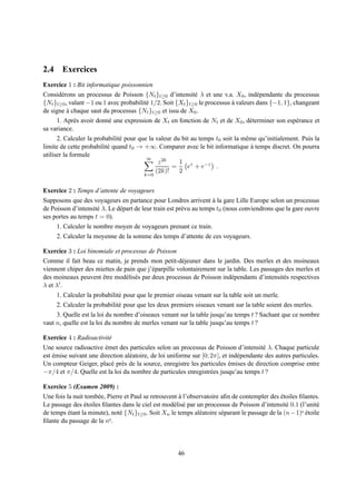 2.4 Exercices
Exercice 1 : Bit informatique poissonnien
Consid´ rons un processus de Poisson {Nt }t≥0 d’intensit´ λ et une v.a. X0 , ind´ pendante du processus
       e                                                    e                        e
{Nt }t≥0 , valant −1 ou 1 avec probabilit´ 1/2. Soit {Xt }t≥0 le processus a valeurs dans {−1, 1}, changeant
                                         e                                 `
de signe a chaque saut du processus {Nt }t≥0 et issu de X0 .
          `
     1. Apr` s avoir donn´ une expression de Xt en fonction de Nt et de X0 , d´ terminer son esp´ rance et
             e            e                                                       e                 e
sa variance.
      2. Calculer la probabilit´ pour que la valeur du bit au temps t0 soit la mˆ me qu’initialement. Puis la
                               e                                                e
limite de cette probabilit´ quand t0 → +∞. Comparer avec le bit informatique a temps discret. On pourra
                          e                                                       `
utiliser la formule
                                         ∞
                                              z 2k    1 z
                                                   =     e + e−z .
                                             (2k)!    2
                                         k=0


Exercice 2 : Temps d’attente de voyageurs
Supposons que des voyageurs en partance pour Londres arrivent a la gare Lille Europe selon un processus
                                                                     `
de Poisson d’intensit´ λ. Le d´ part de leur train est pr´ vu au temps t0 (nous conviendrons que la gare ouvre
                     e        e                          e
ses portes au temps t = 0).
     1. Calculer le nombre moyen de voyageurs prenant ce train.
     2. Calculer la moyenne de la somme des temps d’attente de ces voyageurs.

Exercice 3 : Loi binomiale et processus de Poisson
Comme il fait beau ce matin, je prends mon petit-d´ jeuner dans le jardin. Des merles et des moineaux
                                                       e
viennent chiper des miettes de pain que j’´ parpille volontairement sur la table. Les passages des merles et
                                          e
des moineaux peuvent etre mod´ lis´ s par deux processus de Poisson ind´ pendants d’intensit´ s respectives
                      ˆ         e e                                       e                   e
λ et λ′ .
     1. Calculer la probabilit´ pour que le premier oiseau venant sur la table soit un merle.
                              e
     2. Calculer la probabilit´ pour que les deux premiers oiseaux venant sur la table soient des merles.
                              e
     3. Quelle est la loi du nombre d’oiseaux venant sur la table jusqu’au temps t ? Sachant que ce nombre
vaut n, quelle est la loi du nombre de merles venant sur la table jusqu’au temps t ?

Exercice 4 : Radioactivit´
                         e
Une source radioactive emet des particules selon un processus de Poisson d’intensit´ λ. Chaque particule
                        ´                                                                e
est emise suivant une direction al´ atoire, de loi uniforme sur [0; 2π], et ind´ pendante des autres particules.
    ´                             e                                            e
Un compteur Geiger, plac´ pr` s de la source, enregistre les particules emises de direction comprise entre
                          e e                                               ´
−π/4 et π/4. Quelle est la loi du nombre de particules enregistr´ es jusqu’au temps t ?
                                                                    e

Exercice 5 (Examen 2009) :
Une fois la nuit tomb´ e, Pierre et Paul se retrouvent a l’observatoire aﬁn de contempler des etoiles ﬁlantes.
                     e                                 `                                         ´
Le passage des etoiles ﬁlantes dans le ciel est mod´ lis´ par un processus de Poisson d’intensit´ 0.1 (l’unit´
                 ´                                   e e                                           e            e
de temps etant la minute), not´ {Nt }t≥0 . Soit Xn le temps al´ atoire s´ parant le passage de la (n − 1) ´
          ´                    e                               e        e                                e etoile

ﬁlante du passage de la ne.



                                                       46
 