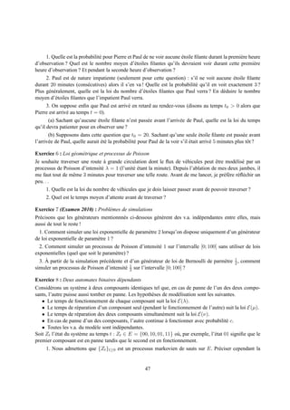 1. Quelle est la probabilit´ pour Pierre et Paul de ne voir aucune etoile ﬁlante durant la premi` re heure
                                e                                       ´                            e
d’observation ? Quel est le nombre moyen d’´ toiles ﬁlantes qu’ils devraient voir durant cette premi` re
                                                  e                                                         e
heure d’observation ? Et pendant la seconde heure d’observation ?
     2. Paul est de nature impatiente (seulement pour cette question) : s’il ne voit aucune etoile ﬁlante
                                                                                               ´
durant 20 minutes (cons´ cutives) alors il s’en va ! Quelle est la probabilit´ qu’il en voit exactement 3 ?
                         e                                                   e
Plus g´ n´ ralement, quelle est la loi du nombre d’´ toiles ﬁlantes que Paul verra ? En d´ duire le nombre
       e e                                          e                                     e
moyen d’´ toiles ﬁlantes que l’impatient Paul verra.
          e
     3. On suppose enﬁn que Paul est arriv´ en retard au rendez-vous (disons au temps t0 > 0 alors que
                                            e
Pierre est arriv´ au temps t = 0).
                e
       (a) Sachant qu’aucune etoile ﬁlante n’est pass´ e avant l’arriv´ e de Paul, quelle est la loi du temps
                               ´                     e                e
qu’il devra patienter pour en observer une ?
       (b) Supposons dans cette question que t0 = 20. Sachant qu’une seule etoile ﬁlante est pass´ e avant
                                                                                     ´                    e
l’arriv´ e de Paul, quelle aurait et´ la probabilit´ pour Paul de la voir s’il etait arriv´ 5 minutes plus tˆ t ?
       e                          ´e               e                           ´          e                 o

Exercice 6 : Loi g´ om´ trique et processus de Poisson
                  e e
Je souhaite traverser une route a grande circulation dont le ﬂux de v´ hicules peut etre mod´ lis´ par un
                                  `                                       e              ˆ        e e
processus de Poisson d’intensit´ λ = 1 (l’unit´ etant la minute). Depuis l’ablation de mes deux jambes, il
                                 e              e´
me faut tout de mˆ me 3 minutes pour traverser une telle route. Avant de me lancer, je pr´ f` re r´ ﬂ´ chir un
                   e                                                                        ee e e
peu. . .
      1. Quelle est la loi du nombre de v´ hicules que je dois laisser passer avant de pouvoir traverser ?
                                         e
     2. Quel est le temps moyen d’attente avant de traverser ?

Exercice 7 (Examen 2010) : Probl` mes de simulations
                                e
Pr´ cisons que les g´ n´ rateurs mentionnn´ s ci-dessous g´ n` rent des v.a. ind´ pendantes entre elles, mais
  e                   e e                 e               e e                   e
aussi de tout le reste !
  1. Comment simuler une loi exponentielle de param` tre 2 lorsqu’on dispose uniquement d’un g´ n´ rateur
                                                        e                                             e e
de loi exponentielle de param` tre 1 ?
                              e
  2. Comment simuler un processus de Poisson d’intensit´ 1 sur l’intervalle [0; 100] sans utiliser de lois
                                                              e
exponentielles (quel que soit le param` tre) ?
                                        e
     `                                                                                      e 1
  3. A partir de la simulation pr´ c´ dente et d’un g´ n´ rateur de loi de Bernoulli de parm` tre 2 , comment
                                  e e                e e
                                            e 1
simuler un processus de Poisson d’intensit´ 2 sur l’intervalle [0; 100] ?

Exercice 8 : Deux automates binaires d´ pendants
                                      e
Consid´ rons un syst` me a deux composants identiques tel que, en cas de panne de l’un des deux compo-
        e             e     `
sants, l’autre puisse aussi tomber en panne. Les hypoth` ses de mod´ lisation sont les suivantes.
                                                        e           e
   • Le temps de fonctionnement de chaque composant suit la loi E(λ).
   • Le temps de r´ paration d’un composant seul (pendant le fonctionnement de l’autre) suit la loi E(µ).
                     e
   • Le temps de r´ paration des deux composants simultan´ ment suit la loi E(ν).
                     e                                       e
   • En cas de panne d’un des composants, l’autre continue a fonctionner avec probabilit´ c.
                                                               `                              e
   • Toutes les v.a. du mod` le sont ind´ pendantes.
                              e           e
Soit Zt l’´ tat du syst` me au temps t : Zt ∈ E = {00, 10, 01, 11} o` , par exemple, l’´ tat 01 signiﬁe que le
          e            e                                            u                  e
premier composant est en panne tandis que le second est en fonctionnement.
     1. Nous admettons que {Zt }t≥0 est un processus markovien de sauts sur E. Pr´ ciser cependant la
                                                                                 e


                                                       47
 