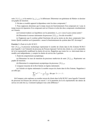 suite (λ(x))x∈E et la matrice (qx,y )x,y∈E le d´ ﬁnissant. D´ terminer son g´ n´ rateur de Markov et dessiner
                                               e            e               e e
son graphe de transition.
      2. O` dans ce mod` le apparait la d´ pendance entre les deux composants ?
          u            e                 e
      3. Nous supposons d´ sormais que le temps moyen de fonctionnement d’un composant est 1 jour, le
                          e
temps moyen de r´ paration d’un composant seul est 6 heures et celui des deux composants simultan´ ment
                  e                                                                              e
est 8 heures.
       (a) Comment traduire ces hypoth` ses sur les param` tres λ, µ et ν (avec le jour comme unit´ ) ?
                                        e                 e                                       e
       (b) D´ terminer la mesure stationnaire du processus {Zt }t≥0 . Est-elle r´ versible ?
            e                                                                   e
       (c) Supposons que le syst` me global fonctionne d` s qu’au moins un des deux composants fonc-
                                  e                          e
tionne. Quelle condition sur le param` tre c assure le fonctionnement du syst` me dans 90% du temps ?
                                     e                                       e

             ´
Exercice 9 : Etude de la ﬁle M/M/2
Soit {Xt }t≥0 le processus stochastique repr´ sentant le nombre de clients dans la ﬁle d’attente M/M/2
                                                e
pour laquelle λ est l’intensit´ du processus de Poisson r´ gissant l’arriv´ e des clients et µ est le param` tre
                              e                            e              e                                e
de la loi exponentielle mod´ lisant les dur´ es de service. Rappelons que toutes les v.a. intervenant dans ce
                             e             e
mod` le sont ind´ pendantes, y compris les dur´ es de service des 2 guichets.
     e          e                                e
         ´
      1. Etude du comportement asymptotique.
       (a) D´ terminer les taux de transition du processus markovien de sauts {Xt }t≥0 . Repr´ senter son
             e                                                                               e
graphe de transition.
       (b) D´ terminer le comportement asymptotique du processus {Xt }t≥0 .
            e
      2. Longueur moyenne de la ﬁle d’attente en r´ gime stationnaire.
                                                    e
        (a) Calculer en r´ gime stationnaire le nombre moyen de clients dans la ﬁle d’attente. Rappelons a
                         e                                                                               `
cet effet que :
                                                  1
                                     nr n−1 =           d` s que 0 < r < 1 .
                                                         e
                                               (1 − r)2
                                n≥1

    (b) Comparer cette esp´ rance au nombre moyen de clients dans la ﬁle M/M/1 pour laquelle l’intensit´
                            e                                                                            e
du processus de Poisson des arriv´ es est encore λ et le param` tre de la loi exponentielle des dur´ es de
                                   e                             e                                 e
service est cette fois 2µ. Comment expliquez-vous cette diff´ rence ?
                                                            e




                                                      48
 