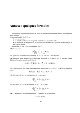Annexe : quelques formules

   Voici quelques formules ultra classique du calcul des probabilit´ s dont vous ne pourrez pas vous passer
                                                                    e
durant ce cours.
On se donne un tripl´ (Ω, F, IP) o` :
                     e             u
   – Ω est un ensemble ;
   – F est une tribu sur Ω, i.e. une tr` s grande famille de sous-ensembles de Ω ;
                                       e
   – IP est une mesure de probabilit´ sur Ω : les seuls sous-ensembles de Ω pouvant etre mesur´ s par IP
                                      e                                                 ˆ         e
     sont ceux de la tribu F.
   Dans la suite, A, B et (An )n∈N sont dans la tribu F.
[A1] On a toujours

                                        IP          An    ≤         IP(An )
                                              n∈N             n∈N
avec egalit´ si et seulement si les ev´ nements An , n ∈ N, sont deux a deux disjoints.
     ´     e                        ´ e                               `
[A2] Supposons que la famille (An )n∈N forme une partition de Ω, i.e. les An , n ∈ N, sont deux a deux
                                                                                                `
disjoints et leur union remplit tout Ω. Alors ;

                           IP(B) =          IP(B ∩ An ) =           IP(B | An ) IP(An ) .
                                     n∈N                      n∈N


[A3] Les ev´ nements A et B sont ind´ pendants si et seulement si IP(A ∩ B) = IP(A) IP(B), ce qui s’´ crit
         ´ e                        e                                                               e
encore
                               IP(A | B) = IP(A) d` s que IP(B) > 0.
                                                       e

[A4] Si la suite (An )n∈N est croissante, i.e. An ⊂ An+1 , alors

                                       IP          An    = lim IP(An ) .
                                                              n→∞
                                             n∈N


[A5] Si la suite (An )n∈N est d´ croissante, i.e. An ⊃ An+1 , alors
                               e

                                       IP          An    = lim IP(An ) .
                                                              n→∞
                                             n∈N


[A6] La probabilit´ d’un ev´ nement est egale a l’esp´ rance de son indicatrice :
                  e      ´ e            ´     `      e
                                               IP(A) = IE [1 A ] .
                                                           1


                                                         49
 