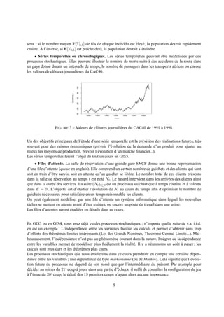 sens : si le nombre moyen IE[Y0,1 ] de ﬁls de chaque individu est elev´ , la population devrait rapidement
                                                                        ´ e
   ı     ` l’inverse, si IE[Y0,1 ] est proche de 0, la population devrait s’´ teindre.
croˆtre. A                                                                  e
     • S´ ries temporelles ou chronologiques. Les s´ ries temporelles peuvent etre mod´ lis´ es par des
         e                                             e                          ˆ         e e
processus stochastiques. Elles peuvent illustrer le nombre de morts suite a des accidents de la route dans
                                                                          `
un pays donn´ durant un intervalle de temps, le nombre de passagers dans les transports a´ riens ou encore
              e                                                                           e
les valeurs de clˆ tures journali` res du CAC40.
                 o               e
                                                   4000
                                                   3500
                             EuStockMarkets[, 3]

                                                   3000
                                                   2500
                                                   2000
                                                   1500




                                                          1992   1993   1994   1995   1996   1997   1998

                                                                               Time




                  F IGURE 3 – Valeurs de clˆ tures journali` res du CAC40 de 1991 a 1998.
                                           o               e                      `


Un des objectifs principaux de l’´ tude d’une s´ rie temporelle est la pr´ vision des r´ alisations futures, tr` s
                                   e             e                       e             e                       e
souvent pour des raisons economiques (pr´ voir l’´ volution de la demande d’un produit pour ajuster au
                            ´                 e      e
mieux les moyens de production, pr´ voir l’´ volution d’un march´ ﬁnancier...).
                                      e      e                    e
Les s´ ries temporelles feront l’objet de tout un cours en GIS5.
     e
     • Files d’attente. La salle de r´ servation d’une grande gare SNCF donne une bonne repr´ sentation
                                        e                                                            e
d’une ﬁle d’attente (queue en anglais). Elle comprend un certain nombre de guichets et des clients qui sont
soit en train d’ˆ tre servis, soit en attente qu’un guichet se lib` re. Le nombre total de ces clients pr´ sents
                e                                                  e                                     e
dans la salle de r´ servation au temps t est not´ Nt . Le hasard intervient dans les arriv´ es des clients ainsi
                   e                               e                                        e
que dans la dur´ e des services. La suite (Nt )t≥0 est un processus stochastique a temps continu et a valeurs
                e                                                                    `                 `
dans E = N. L’objectif est d’´ tudier l’´ volution de Nt au cours du temps aﬁn d’optimiser le nombre de
                                  e         e
guichets n´ cessaires pour satisfaire en un temps raisonnable les clients.
            e
On peut egalement mod´ liser par une ﬁle d’attente un syst` me informatique dans lequel les nouvelles
           ´                e                                     e
tˆ ches se mettent en attente avant d’ˆ tre trait´ es, ou encore un poste de travail dans une usine.
 a                                      e        e
Les ﬁles d’attentes seront etudi´ es en d´ tails dans ce cours.
                              ´    e       e


En GIS3 ou en GIS4, vous avez d´ j` vu des processus stochastiques : n’importe quelle suite de v.a. i.i.d.
                                      ea
en est un exemple ! L’ind´ pendance entre les variables facilite les calculs et permet d’obtenir sans trop
                            e
d’efforts des th´ or` mes limites int´ ressants (Loi des Grands Nombres, Th´ or` me Central Limite...). Mal-
                e e                   e                                       e e
heureusement, l’ind´ pendance n’est pas un ph´ nom` ne courant dans la nature. Int´ grer de la d´ pendance
                      e                           e     e                               e           e
entre les variables permet de mod´ liser plus ﬁd` lement la r´ alit´ . Il y a n´ anmoins un coˆ t a payer ; les
                                      e             e          e e             e              u `
calculs sont plus durs et les th´ or` mes plus chers.
                                 e e
Les processus stochastiques que nous etudierons dans ce cours prendront en compte une certaine d´ pen-
                                           ´                                                            e
dance entre les variables ; une d´ pendance de type markovienne (ou de Markov). Cela signiﬁe que l’´ volu-
                                    e                                                                  e
tion future du processus ne d´ pend de son pass´ que par l’interm´ diaire du pr´ sent. Par exemple pour
                                  e                  e                  e             e
d´ cider au mieux du 21e coup a jouer dans une partie d’´ checs, il sufﬁt de connaˆtre la conﬁguration du jeu
  e                              `                        e                         ı
a l’issue du 20e coup, le d´ tail des 19 premiers coups n’ayant alors aucune importance.
`                           e

                                                                               5
 