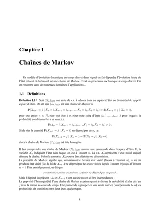 Chapitre 1

Chaˆnes de Markov
   ı

     Un mod` le d’´ volution dynamique en temps discret dans lequel on fait d´ pendre l’´ volution future de
              e      e                                                        e         e
l’´ tat pr´ sent et du hasard est une chaˆne de Markov. C’est un processus stochastique a temps discret. On
  e       e                              ı                                              `
en rencontre dans de nombreux domaines d’applications...


1.1 D´ ﬁnitions
     e
D´ ﬁnition 1.1.1 Soit (Xn )n∈N une suite de v.a. a valeurs dans un espace E ﬁni ou d´ nombrable, appel´
  e                                               `                                 e                 e
espace d’´ tats. On dit que (Xn )n∈N est une chaˆne de Markov si
         e                                      ı

        IP(Xn+1 = j | Xn = i, Xn−1 = in−1 , . . . , X1 = i1 , X0 = i0 ) = IP(Xn+1 = j | Xn = i) ,
pour tout entier n ∈ N, pour tout etat j et pour toute suite d’´ tats i0 , i1 , . . . , in−1 , i pour lesquels la
                                      ´                        e
probabilit´ conditionnelle a un sens, i.e.
          e

                           IP(Xn = i, Xn−1 = in−1 , . . . , X1 = i1 , X0 = i0 ) > 0 .

Si de plus la quantit´ IP(Xn+1 = j | Xn = i) ne d´ pend pas de n, i.e.
                     e                           e
                               IP(Xn+1 = j | Xn = i) = IP(X1 = j | X0 = i)

alors la chaˆne de Markov (Xn )n∈N est dite homog` ne.
            ı                                    e

Il faut comprendre une chaˆne de Markov (Xn )n∈N comme une promenade dans l’espace d’´ tats E, la
                               ı                                                                      e
variable Xn indiquant l’´ tat dans lequel on est a l’instant n. La v.a. X0 repr´ sente l’´ tat initial duquel
                            e                        `                               e         e
d´ marre la chaˆne. Selon le contexte, X0 pourra etre al´ atoire ou d´ terministe.
  e            ı                                    ˆ     e            e
La propri´ t´ de Markov signiﬁe que, connaissant le dernier etat visit´ (disons a l’instant n), la loi du
          ee                                                       ´          e          `
prochain etat visit´ (i.e. la loi de Xn+1 ) ne d´ pend pas des etats visit´ s depuis l’instant 0 jusqu’` l’instant
          ´        e                            e              ´          e                            a
n − 1. Plus prosa¨quement, on dit que
                  ı
                      conditionnellement au pr´ sent, le futur ne d´ pend pas du pass´ .
                                              e                    e                 e
Mais il d´ pend du pr´ sent : Xn et Xn+1 n’ont aucune raison d’ˆ tre ind´ pendantes !
          e            e                                       e        e
La propri´ t´ d’homog´ n´ it´ d’une chaˆne de Markov exprime quant a elle que la probabilit´ d’aller de i en
          ee             e e e           ı                            `                    e
j reste la mˆ me au cours du temps. Elle permet de regrouper en une seule matrice (ind´ pendante de n) les
             e                                                                        e
probabilit´ s de transition entre deux etats quelconques.
           e                           ´


                                                        8
 