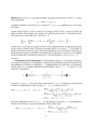 D´ ﬁnition 1.1.2 Soit (Xn )n∈N une chaˆne de Markov homog` ne a espace d’´ tats E. Soient i, j ∈ E deux
  e                                   ı                    e `           e
etats. La probabilit´
´                   e
                                     pi,j := IP(X1 = j | X0 = i)
est appel´ e probabilit´ de transition de i a j. La matrice P := (pi,j )i,j∈E est appel´ e matrice de transition
         e             e                    `                                          e
de la chaˆne.
         ı

Lorsque l’espace d’´ tats E est ﬁni, la matrice P est carr´ e de taille Card(E). Lorsqu’il est inﬁni, elle
                   e                                      e
admet un nombre inﬁni de lignes et de colonnes. Les coefﬁcients de la matrice P sont positifs ou nuls.
Leur somme sur une mˆ me ligne vaut 1 : pour tout i ∈ E,
                       e
                                                                                 

                     pi,j =         IP(X1 = j | X0 = i) = IP            {X1 = j}   X0 = i = 1 .
               j∈E            j∈E                                  j∈E

Comme nous le verrons dans les exemples suivants, il arrive fr´ quemment dans les applications que pour
                                                                    e
un etat i donn´ , le nombre d’´ tats j directement accessibles depuis i (i.e. tel que pi,j > 0) soit faible. La
    ´         e                e
matrice de transition est alors tr` s creuse ; elle contient beaucoup de 0. Il est souvent plus economique (et
                                  e                                                             ´
plus pertinent) de r´ sumer les probabilit´ s de transition dans le diagramme de transition. C’est un graphe
                     e                     e
orient´ et pond´ r´ dont l’ensemble des sommets est E. Une arˆ te de poids pi,j va de i a j si pi,j > 0.
      e         ee                                                 e                        `

E XEMPLES :
     • Transmission d’un bit informatique. Un bit informatique valant 0 ou 1 est transmis d’un poste A
vers un poste B en passant par N interm´ diaires. Chacun de ces interm´ diaires transmet correctement le bit
                                         e                             e
avec probabilit´ p et l’inverse avec probabilit´ 1 − p, ind´ pendamment les uns des autres. Le bit (al´ atoire)
                e                              e           e                                          e
d’entr´ e, disons X0 , est suppos´ ind´ pendent des interm´ diaires. Pour n = 1, . . . , N , notons Xn le bit
      e                           e    e                      e
sortant du ne interm´ diaire.
                     e
                                    1                     n                         N
                  A                                                                          B
                                                   Xn−1       Xn


La suite de v.a. (Xn )0≤n≤N est a valeurs dans l’espace d’´ tats E = {0, 1}. V´ riﬁons que c’est une chaˆne
                                `                               e                     e                 ı
de Markov. Consid´ rons pour ce faire, une suite i0 , . . . , in , in+1 d’´ l´ ments de {0, 1}.
                   e                                                      ee

                                                    IP(Xn+1 = in+1 et Xn = in , . . . , X0 = i0 )
IP(Xn+1 = in+1 | Xn = in , . . . , X0 = i0 ) =
                                                           IP(Xn = in , . . . , X0 = i0 )
                                                    IP(Xn+1 − Xn = in+1 − in et Xn = in , . . . , X0 = i0 )
                                                 =
                                                                IP(Xn = in , . . . , X0 = i0 )
                                                 = IP(Xn+1 − Xn = in+1 − in ) ,

du fait de l’ind´ pendance entre la v.a. Xn+1 − Xn (qui repr´ sente l’action du (n + 1)e interm´ diaire) et
                  e                                                e                           e
l’´ tat du bit a la sortie des n premiers interm´ diaires. Pour la mˆ me raison ;
  e            `                                e                    e

                                                          IP(Xn+1 − Xn = in+1 − in ) IP(Xn = in )
       IP(Xn+1 = in+1 | Xn = in , . . . , X0 = i0 ) =
                                                                      IP(Xn = in )
                                                       = IP(Xn+1 = in+1 | Xn = in ) .

                                                        9
 