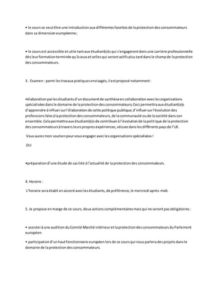 • le cours se veut être une introduction aux différentes facettes de la protection des consommateurs 
dans sa dimension européenne ; 
• le cours est accessible et utile tant aux étudiant(e)s qui s'engageront dans une carrière professionnelle 
dès leur formation terminée qu'à ceux et celles qui seront actifs plus tard dans le champ de la protection 
des consommateurs. 
3 . Examen : parmi les travaux pratiques envisagés, il est proposé notamment : 
•élaboration par les étudiants d’un document de synthèse en collaboration avec les organisations 
spécialisées dans le domaine de la protection des consommateurs; Ceci permettra aux étudiant(e)s 
d‘apprendre à influer sur l'élaboration de cette politique publique; d’influer sur l'évolution des 
professions liées à la protection des consommateurs, de la communauté ou de la société dans son 
ensemble. Cela permettra aux étudiant(e)s de contribuer à l’évolution de la politique de la protection 
des consommateurs à travers leurs propres expériences, vécues dans les différents pays de l’UE. 
Vous aurez mon soutien pour vous engager avec les organisations spécialisées ! 
OU 
•préparation d’une étude de cas liée à l’actualité de la protection des consommateurs. 
4. Horaire : 
L’horaire sera établi en accord avec les étudiants, de préférence, le mercredi après-midi. 
5. Je propose en marge de ce cours, deux actions complémentaires mais qui ne seront pas obligatoires : 
• assister à une audition du Comité Marché intérieur et la protection des consommateurs du Parlement 
européen 
• participation d’un haut fonctionnaire européen lors de ce cours qui nous parlera des projets dans le 
domaine de la protection des consommateurs. 
 