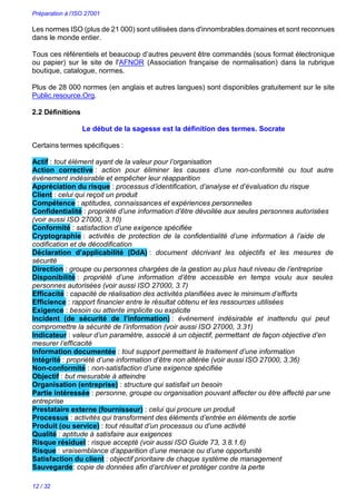 Préparation à l’ISO 27001
12 / 32
Les normes ISO (plus de 21 000) sont utilisées dans d'innombrables domaines et sont reconnues
dans le monde entier.
Tous ces référentiels et beaucoup d’autres peuvent être commandés (sous format électronique
ou papier) sur le site de l'AFNOR (Association française de normalisation) dans la rubrique
boutique, catalogue, normes.
Plus de 28 000 normes (en anglais et autres langues) sont disponibles gratuitement sur le site
Public.resource.Org.
2.2 Définitions
Le début de la sagesse est la définition des termes. Socrate
Certains termes spécifiques :
Actif : tout élément ayant de la valeur pour l’organisation
Action corrective : action pour éliminer les causes d’une non-conformité ou tout autre
événement indésirable et empêcher leur réapparition
Appréciation du risque : processus d’identification, d’analyse et d’évaluation du risque
Client : celui qui reçoit un produit
Compétence : aptitudes, connaissances et expériences personnelles
Confidentialité : propriété d’une information d’être dévoilée aux seules personnes autorisées
(voir aussi ISO 27000, 3.10)
Conformité : satisfaction d’une exigence spécifiée
Cryptographie : activités de protection de la confidentialité d’une information à l’aide de
codification et de décodification
Déclaration d’applicabilité (DdA) : document décrivant les objectifs et les mesures de
sécurité
Direction : groupe ou personnes chargées de la gestion au plus haut niveau de l’entreprise
Disponibilité : propriété d’une information d’être accessible en temps voulu aux seules
personnes autorisées (voir aussi ISO 27000, 3.7)
Efficacité : capacité de réalisation des activités planifiées avec le minimum d’efforts
Efficience : rapport financier entre le résultat obtenu et les ressources utilisées
Exigence : besoin ou attente implicite ou explicite
Incident (de sécurité de l’information) : événement indésirable et inattendu qui peut
compromettre la sécurité de l’information (voir aussi ISO 27000, 3.31)
Indicateur : valeur d’un paramètre, associé à un objectif, permettant de façon objective d’en
mesurer l’efficacité
Information documentée : tout support permettant le traitement d’une information
Intégrité : propriété d’une information d’être non altérée (voir aussi ISO 27000, 3.36)
Non-conformité : non-satisfaction d’une exigence spécifiée
Objectif : but mesurable à atteindre
Organisation (entreprise) : structure qui satisfait un besoin
Partie intéressée : personne, groupe ou organisation pouvant affecter ou être affecté par une
entreprise
Prestataire externe (fournisseur) : celui qui procure un produit
Processus : activités qui transforment des éléments d’entrée en éléments de sortie
Produit (ou service) : tout résultat d’un processus ou d’une activité
Qualité : aptitude à satisfaire aux exigences
Risque résiduel : risque accepté (voir aussi ISO Guide 73, 3.8.1.6)
Risque : vraisemblance d’apparition d’une menace ou d’une opportunité
Satisfaction du client : objectif prioritaire de chaque système de management
Sauvegarde: copie de données afin d’archiver et protéger contre la perte
 