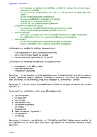 Préparation à l’ISO 27001
14 / 32
o le processus est la façon de satisfaire le client en utilisant le personnel pour
atteindre les objectifs
o la procédure est la description de la façon dont on devrait se conformer aux
règles
o le produit est le résultat d'un processus
o le procédé est la façon d'exécuter une activité
o l'activité est un ensemble de tâches
o la tâche est une suite de simples opérations
 programme d'audit et plan d'audit
o le programme d'audit est la planification annuelle des audits
o le plan d'audit est le descriptif des activités d'un audit
 sécurité et sureté
o la sécurité (security) est la prévention contre les risques d’origine involontaire
o la sureté (safety) est la prévention contre les risques malveillants
 suivi et revue
o le suivi est la vérification d'atteinte de résultats d'une action
o la revue est l'analyse de l'efficacité à atteindre des objectifs
L’information est stockée de multiples façons comme :
 numérique (données stockées électroniquement)
 forme matérielle (sur papier ou autres)
 connaissances (le savoir-faire du personnel)
L’information est transmise de différentes manières comme :
 numérique (courrier électronique)
 physiquement (poste)
 verbalement (réunions)
Remarque 1 : le mot anglais « control » a plusieurs sens. Il peut être traduit par maîtrise, mesure,
autorité, commande, gestion, contrôle, surveillance, inspection. Pour éviter des malentendus
notre préférence est pour maîtrise, mesure et inspection au détriment de contrôle.
Remarque 2 : entre processus et procédé notre préférence est pour processus (en anglais
« process »).
Remarque 3 : un actif est une notion large. Un actif peut être :
 une information
 un document
 une archive
 une infrastructure
 un matériel technique
 un logiciel
 le personnel
 la renommée de l’organisation
 un processus
 un service
Remarque 4 : l'utilisation des définitions de l'ISO 9000 et de l’ISO 27000 est recommandée. Le
plus important est de définir pour tous dans l'organisation un vocabulaire commun et sans
équivoque.
 