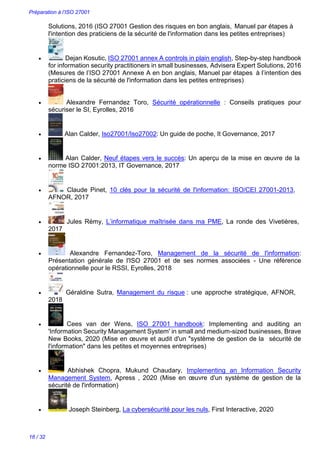 Préparation à l’ISO 27001
16 / 32
Solutions, 2016 (ISO 27001 Gestion des risques en bon anglais, Manuel par étapes à
l'intention des praticiens de la sécurité de l'information dans les petites entreprises)
 Dejan Kosutic, ISO 27001 annex A controls in plain english, Step-by-step handbook
for information security practitioners in small businesses, Advisera Expert Solutions, 2016
(Mesures de l’ISO 27001 Annexe A en bon anglais, Manuel par étapes à l’intention des
praticiens de la sécurité de l'information dans les petites entreprises)
 Alexandre Fernandez Toro, Sécurité opérationnelle : Conseils pratiques pour
sécuriser le SI, Eyrolles, 2016
 Alan Calder, Iso27001/Iso27002: Un guide de poche, It Governance, 2017
 Alan Calder, Neuf étapes vers le succès: Un aperçu de la mise en œuvre de la
norme ISO 27001:2013, IT Governance, 2017
 Claude Pinet, 10 clés pour la sécurité de l'information: ISO/CEI 27001-2013,
AFNOR, 2017
 Jules Rémy, L’informatique maîtrisée dans ma PME, La ronde des Vivetières,
2017
 Alexandre Fernandez-Toro, Management de la sécurité de l'information:
Présentation générale de l'ISO 27001 et de ses normes associées - Une référence
opérationnelle pour le RSSI, Eyrolles, 2018
 Géraldine Sutra, Management du risque : une approche stratégique, AFNOR,
2018
 Cees van der Wens, ISO 27001 handbook: Implementing and auditing an
'Information Security Management System' in small and medium-sized businesses, Brave
New Books, 2020 (Mise en œuvre et audit d'un "système de gestion de la sécurité de
l'information" dans les petites et moyennes entreprises)
 Abhishek Chopra, Mukund Chaudary, Implementing an Information Security
Management System, Apress , 2020 (Mise en œuvre d'un système de gestion de la
sécurité de l'information)
 Joseph Steinberg, La cybersécurité pour les nuls, First Interactive, 2020
 