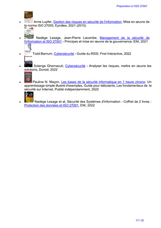 Préparation à l’ISO 27001
17 / 32
 Anne Lupfer, Gestion des risques en sécurité de l'information, Mise en œuvre de
la norme ISO 27005, Eyrolles, 2021 (2010)
 Nadège Lesage, Jean-Pierre Lacombe, Management de la sécurité de
l'information et ISO 27001 - Principes et mise en œuvre de la gouvernance, ENI, 2021
 Todd Barnum, Cybersécurité - Guide du RSSI, First Interactive, 2022
 Solange Ghernaouti, Cybersécurité - Analyser les risques, mettre en œuvre les
solutions, Dunod, 2022
 Pauline N. Maçon, Les bases de la sécurité informatique en 1 heure chrono: Un
apprentissage simple illustré d'exemples, Guide pour débutants, Les fondamentaux de la
sécurité sur Internet, Publié indépendamment, 2022
 Nadège Lesage et al, Sécurité des Systèmes d'Information - Coffret de 2 livres :
Protection des données et ISO 27001, ENI, 2022
 