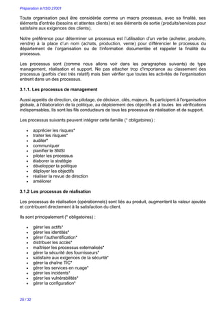 Préparation à l’ISO 27001
20 / 32
Toute organisation peut être considérée comme un macro processus, avec sa finalité, ses
éléments d'entrée (besoins et attentes clients) et ses éléments de sortie (produits/services pour
satisfaire aux exigences des clients).
Notre préférence pour déterminer un processus est l’utilisation d’un verbe (acheter, produire,
vendre) à la place d’un nom (achats, production, vente) pour différencier le processus du
département de l’organisation ou de l’information documentée et rappeler la finalité du
processus.
Les processus sont (comme nous allons voir dans les paragraphes suivants) de type
management, réalisation et support. Ne pas attacher trop d'importance au classement des
processus (parfois c'est très relatif) mais bien vérifier que toutes les activités de l'organisation
entrent dans un des processus.
3.1.1. Les processus de management
Aussi appelés de direction, de pilotage, de décision, clés, majeurs. Ils participent à l'organisation
globale, à l'élaboration de la politique, au déploiement des objectifs et à toutes les vérifications
indispensables. Ils sont les fils conducteurs de tous les processus de réalisation et de support.
Les processus suivants peuvent intégrer cette famille (* obligatoires) :
 apprécier les risques*
 traiter les risques*
 auditer*
 communiquer
 planifier le SMSI
 piloter les processus
 élaborer la stratégie
 développer la politique
 déployer les objectifs
 réaliser la revue de direction
 améliorer
3.1.2 Les processus de réalisation
Les processus de réalisation (opérationnels) sont liés au produit, augmentent la valeur ajoutée
et contribuent directement à la satisfaction du client.
Ils sont principalement (* obligatoires) :
 gérer les actifs*
 gérer les identités*
 gérer l’authentification*
 distribuer les accès*
 maîtriser les processus externalisés*
 gérer la sécurité des fournisseurs*
 satisfaire aux exigences de la sécurité*
 gérer la chaîne TIC*
 gérer les services en nuage*
 gérer les incidents*
 gérer les vulnérabilités*
 gérer la configuration*
 