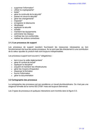 Préparation à l’ISO 27001
21 / 32
 supprimer l’information*
 utiliser la cryptographie*
 tester*
 gérer la continuité de la sécurité*
 passer en revue la sécurité*
 gérer les changements*
 inspecter*
 enregistrer et désinscrire
 développer
 appliquer la sécurité
 acheter
 maintenir les équipements
 administrer les réseaux
 maîtriser les non-conformités
 réaliser les actions correctives
3.1.3 Les processus de support
Les processus de support (soutien) fournissent les ressources nécessaires au bon
fonctionnement de tous les autres processus. Ils ne sont pas liés directement à une contribution
de la valeur ajoutée du produit mais sont toujours indispensables.
Les processus support sont souvent (* obligatoires) :
 tenir à jour la veille réglementaire*
 gérer le contrat de travail*
 appliquer la discipline*
 acquérir et maintenir les infrastructures
 gérer les moyens d'inspection
 dispenser la formation
 fournir l'information
 gérer la documentation
3.2 Cartographie des processus
La cartographie des processus est par excellence un travail pluridisciplinaire. Ce n'est pas une
exigence formelle de la norme ISO 27001 mais est toujours bienvenue.
Les 3 types de processus et quelques interactions sont montrés dans la figure 3-3.
 