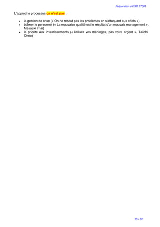 Préparation à l’ISO 27001
25 / 32
L'approche processus ce n'est pas :
 la gestion de crise (« On ne résout pas les problèmes en s'attaquant aux effets »)
 blâmer le personnel (« La mauvaise qualité est le résultat d'un mauvais management ».
Masaaki Imai)
 la priorité aux investissements (« Utilisez vos méninges, pas votre argent ». Taiichi
Ohno)
 