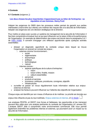 Préparation à l’ISO 27001
26 / 32
4 Contexte
4.1 Contexte (exigence 1)
Les deux choses les plus importantes n'apparaissent pas au bilan de l'entreprise : sa
réputation et ses hommes. Henry Ford
Intégrer les exigences du SMSI dans les processus métier permet de garantir aux parties
intéressées (c'est-à-dire aux clients) une maîtrise des risques liés à la sécurité de l'information.
Adopter ces exigences est une décision stratégique de la direction.
Pour mettre en place avec succès un système de management de la sécurité de l’information il
faut bien comprendre et évaluer tout ce qui peut influencer sur la raison d’être et la performance
de l’organisation. Un exemple de détermination des enjeux est donné dans le paragraphe 5.4.1
de l’ISO 31000. Il convient d’engager une réflexion approfondie après quelques activités
essentielles :
 dresser un diagnostic approfondi du contexte unique dans lequel se trouve
l’organisation en prenant en compte les enjeux :
o externes comme l’environnement :
 social
 réglementaire
 économique
 politique
 technologique
 naturel
o internes comme :
 aspects spécifiques de la culture d’entreprise :
 vision
 raison d’être, finalité, mission
 valeurs essentielles
 personnel
 produits et services
 processus, politiques, procédures, consignes, objectifs
 infrastructures
 surveiller et passer en revue régulièrement toute information relative aux enjeux
externes et internes
 analyser les facteurs pouvant influencer sur l’atteinte des objectifs de l’organisation
Chaque enjeu est identifié par son niveau d’influence et de maîtrise. La priorité est donnée aux
enjeux très influents et pas du tout maîtrisés. Enjeux externes et internes, cf. E 10v22.
Les analyses PESTEL et SWOT (nos forces et faiblesses, les opportunités et les menaces)
peuvent être utiles pour une analyse pertinente du contexte de l’organisation (cf. annexe 05).
L’analyse SWOT aide à comprendre notre environnement commercial. Elle nous permet
également d'identifier les problèmes internes et externes, qui pourraient avoir un impact sur la
sécurité de l'information.
Bonnes pratiques
 le diagnostic du contexte comprend les principaux enjeux externes et internes
 