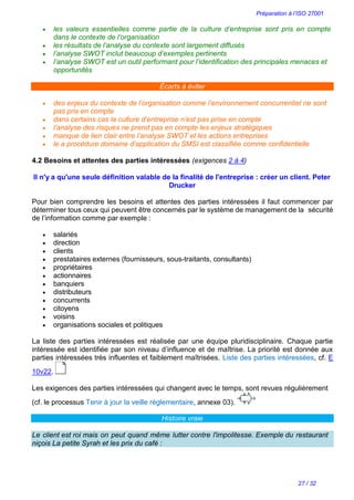 Préparation à l’ISO 27001
27 / 32
 les valeurs essentielles comme partie de la culture d’entreprise sont pris en compte
dans le contexte de l’organisation
 les résultats de l’analyse du contexte sont largement diffusés
 l’analyse SWOT inclut beaucoup d’exemples pertinents
 l’analyse SWOT est un outil performant pour l’identification des principales menaces et
opportunités
Écarts à éviter
 des enjeux du contexte de l’organisation comme l’environnement concurrentiel ne sont
pas pris en compte
 dans certains cas la culture d’entreprise n’est pas prise en compte
 l’analyse des risques ne prend pas en compte les enjeux stratégiques
 manque de lien clair entre l’analyse SWOT et les actions entreprises
 le a procédure domaine d’application du SMSI est classifiée comme confidentielle
4.2 Besoins et attentes des parties intéressées (exigences 2 à 4)
Il n'y a qu'une seule définition valable de la finalité de l'entreprise : créer un client. Peter
Drucker
Pour bien comprendre les besoins et attentes des parties intéressées il faut commencer par
déterminer tous ceux qui peuvent être concernés par le système de management de la sécurité
de l’information comme par exemple :
 salariés
 direction
 clients
 prestataires externes (fournisseurs, sous-traitants, consultants)
 propriétaires
 actionnaires
 banquiers
 distributeurs
 concurrents
 citoyens
 voisins
 organisations sociales et politiques
La liste des parties intéressées est réalisée par une équipe pluridisciplinaire. Chaque partie
intéressée est identifiée par son niveau d’influence et de maîtrise. La priorité est donnée aux
parties intéressées très influentes et faiblement maîtrisées. Liste des parties intéressées, cf. E
10v22.
Les exigences des parties intéressées qui changent avec le temps, sont revues régulièrement
(cf. le processus Tenir à jour la veille réglementaire, annexe 03).
Histoire vraie
Le client est roi mais on peut quand même lutter contre l'impolitesse. Exemple du restaurant
niçois La petite Syrah et les prix du café :
 