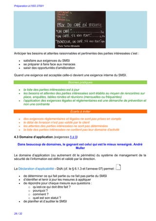 Préparation à l’ISO 27001
28 / 32
Anticiper les besoins et attentes raisonnables et pertinentes des parties intéressées c’est :
 satisfaire aux exigences du SMSI
 se préparer à faire face aux menaces
 saisir des opportunités d’amélioration
Quand une exigence est acceptée celle-ci devient une exigence interne du SMSI.
Bonnes pratiques
 la liste des parties intéressées est à jour
 les besoins et attentes des parties intéressées sont établis au moyen de rencontres sur
place, enquêtes, tables rondes et réunions (mensuelles ou fréquentes)
 l’application des exigences légales et réglementaires est une démarche de prévention et
non une contrainte
Écarts à éviter
 des exigences réglementaires et légales ne sont pas prises en compte
 le délai de livraison n’est pas validé par le client
 les attentes des parties intéressées ne sont pas déterminées
 la liste des parties intéressées ne contient pas leur domaine d’activité
4.3 Domaine d’application (exigences 5 à 9)
Dans beaucoup de domaines, le gagnant est celui qui est le mieux renseigné. André
Muller
Le domaine d’application (ou autrement dit le périmètre) du système de management de la
sécurité de l’information est défini et validé par la direction.
La Déclaration d'applicabilité - DdA (cf. le § 6.1.3 et l’annexe 07) permet :
 de déterminer ce qui fait partie ou ne fait pas partie du SMSI
 d’identifier et tenir à jour les mesures à appliquer
 de répondre pour chaque mesure aux questions :
o qu’est-ce qui doit être fait ?
o pourquoi ?
o comment ?
o quel est son statut ?
 de planifier et d’auditer le SMSI
 