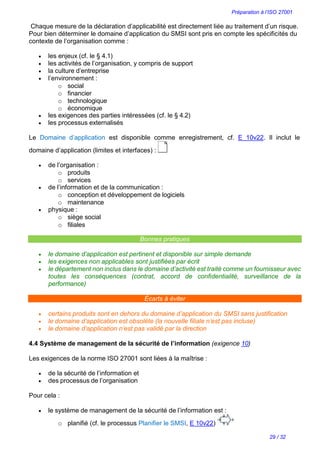 Préparation à l’ISO 27001
29 / 32
Chaque mesure de la déclaration d’applicabilité est directement liée au traitement d’un risque.
Pour bien déterminer le domaine d’application du SMSI sont pris en compte les spécificités du
contexte de l’organisation comme :
 les enjeux (cf. le § 4.1)
 les activités de l’organisation, y compris de support
 la culture d’entreprise
 l’environnement :
o social
o financier
o technologique
o économique
 les exigences des parties intéressées (cf. le § 4.2)
 les processus externalisés
Le Domaine d’application est disponible comme enregistrement, cf. E 10v22. Il inclut le
domaine d’application (limites et interfaces) :
 de l’organisation :
o produits
o services
 de l’information et de la communication :
o conception et développement de logiciels
o maintenance
 physique :
o siège social
o filiales
Bonnes pratiques
 le domaine d’application est pertinent et disponible sur simple demande
 les exigences non applicables sont justifiées par écrit
 le département non inclus dans le domaine d’activité est traité comme un fournisseur avec
toutes les conséquences (contrat, accord de confidentialité, surveillance de la
performance)
Écarts à éviter
 certains produits sont en dehors du domaine d’application du SMSI sans justification
 le domaine d’application est obsolète (la nouvelle filiale n’est pas incluse)
 le domaine d’application n’est pas validé par la direction
4.4 Système de management de la sécurité de l’information (exigence 10)
Les exigences de la norme ISO 27001 sont liées à la maîtrise :
 de la sécurité de l’information et
 des processus de l’organisation
Pour cela :
 le système de management de la sécurité de l’information est :
o planifié (cf. le processus Planifier le SMSI, E 10v22)
 