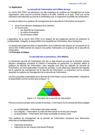 Préparation à l’ISO 27001
3 / 32
1.2 Application
La sécurité de l'information est l’affaire de tous
La norme ISO 27001 est générique car elle s'applique au système de management de toute
organisation, sans aucune contrainte relative à la taille, l'activité ou le type. C'est une norme
volontaire internationale qui permet la certification par un organisme accrédité (de certification).
La mise en place d’un système de management de la sécurité de l’information est toujours :
 issue d’une décision stratégique de la direction
 en accord avec :
o les objectifs de l’organisation
o la culture d’entreprise
o les processus métier
L’application de la norme ISO 27001 et le respect de ses exigences permet de préserver la
confidentialité, l’intégrité, la disponibilité et la traçabilité de l’information dans l’entreprise.
Le respect des exigences liées à l’appréciation et au traitement des risques (en se basant sur la
norme ISO 31000) permet de rassurer les parties intéressées sur la gestion de la sécurité de
l’information.
1.3 Principes et étapes
La sécurité est un processus. John Mallery
La démarche sécurité de l’information (SI) est un état d'esprit qui part de la direction comme
décision stratégique prioritaire et s'étend à l'ensemble du personnel. La direction définit la
politique de sécurité de l’information, dans laquelle sont fixés les objectifs de sécurité de
l’information, qui sont applicables à toutes les activités. L'outil utilisé pour atteindre les objectifs
est le système de management de la sécurité de l’information. La prévention est le concept
essentiel du système de management de la sécurité de l’information.
Les trois propriétés essentielles de la sécurité de l’information sont la confidentialité, l’intégrité et
la disponibilité comme montré dans la figure 1-2.
Figure 1-2. Propriétés de la sécurité de l’information
Prenons comme exemple votre compte en banque. L’information sur le compte doit être protégée
:
 sa confidentialité – l’information doit rester secrète
 son intégrité – l’information du total doit être exacte et ne doit pas changer
 sa disponibilité – l’information doit rester accessible en temps voulu
Tout système de management de la sécurité de l’information comprend trois démarches
distinctes et interdépendantes :
 l’approche processus
 l’approche par les risques (risk-based thinking)
 