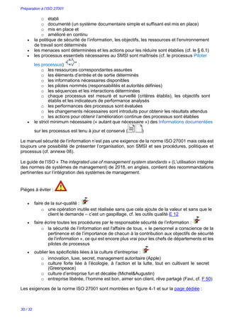 Préparation à l’ISO 27001
30 / 32
o établi
o documenté (un système documentaire simple et suffisant est mis en place)
o mis en place et
o amélioré en continu
 la politique de sécurité de l’information, les objectifs, les ressources et l'environnement
de travail sont déterminés
 les menaces sont déterminées et les actions pour les réduire sont établies (cf. le § 6.1)
 les processus essentiels nécessaires au SMSI sont maîtrisés (cf. le processus Piloter
les processus) :
o les ressources correspondantes assurées
o les éléments d’entrée et de sortie déterminés
o les informations nécessaires disponibles
o les pilotes nommés (responsabilités et autorités définies)
o les séquences et les interactions déterminées
o chaque processus est mesuré et surveillé (critères établis), les objectifs sont
établis et les indicateurs de performance analysés
o les performances des processus sont évaluées
o les changements nécessaires sont introduits pour obtenir les résultats attendus
o les actions pour obtenir l’amélioration continue des processus sont établies
 le strict minimum nécessaire (« autant que nécessaire ») des Informations documentées
sur les processus est tenu à jour et conservé ( )
Le manuel sécurité de l’information n’est pas une exigence de la norme ISO 27001 mais cela est
toujours une possibilité de présenter l’organisation, son SMSI et ses procédures, politiques et
processus (cf. annexe 08).
Le guide de l’ISO « The integrated use of management system standards » (L’utilisation intégrée
des normes de systèmes de management) de 2018, en anglais, contient des recommandations
pertinentes sur l’intégration des systèmes de management.
Pièges à éviter :
 faire de la sur-qualité : 
o une opération inutile est réalisée sans que cela ajoute de la valeur et sans que le
client le demande – c’est un gaspillage, cf. les outils qualité E 12
 faire écrire toutes les procédures par le responsable sécurité de l’information : 
o la sécurité de l’information est l'affaire de tous, « le personnel a conscience de la
pertinence et de l’importance de chacun à la contribution aux objectifs de sécurité
de l’information », ce qui est encore plus vrai pour les chefs de départements et les
pilotes de processus
 oublier les spécificités liées à la culture d'entreprise : 
o innovation, luxe, secret, management autoritaire (Apple)
o culture forte liée à l’écologie, à l’action et la lutte, tout en cultivant le secret
(Greenpeace)
o culture d’entreprise fun et décalée (Michel&Augustin)
o entreprise libérée, l’homme est bon, aimer son client, rêve partagé (Favi, cf. F 50)
Les exigences de la norme ISO 27001 sont montrées en figure 4-1 et sur la page dédiée :
 
