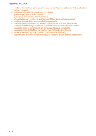Préparation à l’ISO 27001
32 / 32
 certains éléments de sortie de processus ne sont pas correctement définis (clients non
pris en compte)
 critères d’efficacité des processus non établis
 pilote de processus non formalisé
 processus externalisés non déterminés
 des activités bien réelles ne sont pas identifiées dans aucun processus
 maîtrise des prestations externalisées non décrite
 séquences et interactions de certains processus ne sont pas déterminées
 critères et méthodes pour assurer la performance des processus non définis
 surveillance de la performance de certains processus non établie
 les ressources du SMSI ne permettent pas d’atteindre les objectifs
 le SMSI n’est pas à jour (nouveaux processus non identifiés)
 les menaces et faiblesses identifiées dans l’analyse SWOT restent sans actions
 