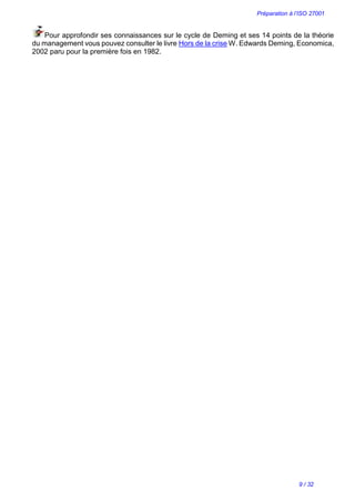 Préparation à l’ISO 27001
9 / 32
Pour approfondir ses connaissances sur le cycle de Deming et ses 14 points de la théorie
du management vous pouvez consulter le livre Hors de la crise W. Edwards Deming, Economica,
2002 paru pour la première fois en 1982.
 