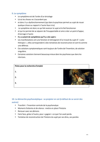  10	
  
9.	
  Le	
  symptôme	
  	
  
• Le	
  symptôme	
  est	
  de	
  l’ordre	
  d’un	
  bricolage	
  	
  
• Là	
  où	
  les	
  choses	
  ne	
  s’accordent	
  pas	
  	
  
• et	
  donc	
  il	
  y	
  a	
  dysfonctionnement	
  (qui	
  dans	
  la	
  psychose	
  permet	
  au	
  sujet	
  de	
  nouer	
  
quelque	
  chose	
  au	
  rapport	
  à	
  l’autre	
  face	
  à	
  lui)	
  
• 	
  Le	
  symptôme	
  est	
  donc	
  ce	
  qui	
  fait	
  avancer	
  le	
  sujet	
  et	
  le	
  fait	
  fonctionner	
  
• et	
  qui	
  lui	
  permet	
  de	
  se	
  séparer	
  de	
  l’insupportable	
  et	
  ainsi	
  créer	
  un	
  point	
  d’appui,	
  
d’ancrage	
  à	
  l’autre	
  
• Il	
  y	
  a	
  autant	
  de	
  symptômes	
  qu’il	
  y	
  a	
  de	
  sujet	
  s	
  
• Les	
  manifestations	
  ont	
  une	
  fonction	
  et	
  témoignent	
  d’un	
  travail	
  du	
  sujet	
  d’	
  «	
  auto-­‐
thérapie	
  »	
  ;	
  elles	
  correspondent	
  à	
  des	
  tentatives	
  de	
  reconstruction	
  et	
  sont	
  là	
  comme	
  
une	
  défense.	
  	
  
• Ces	
  solutions	
  symptomatiques	
  sont	
  toujours	
  de	
  l’ordre	
  de	
  l’invention,	
  de	
  solution	
  
singulière.	
  	
  
• Certaines	
  solutions	
  tiennent	
  beaucoup	
  mieux	
  dans	
  les	
  psychoses	
  que	
  dans	
  les	
  
névroses.	
  	
  
	
  
	
  
Pistes	
  pour	
  la	
  recherche	
  d’emploi	
  
	
  
1.	
  
	
  
2.	
  
	
  
3.	
  
	
  
	
  
	
  
	
  
10.	
  La	
  démarche	
  psychanalytique	
  :	
  se	
  projeter	
  en	
  soi	
  (à	
  défaut	
  de	
  se	
  servir	
  des	
  
autres)	
  
• Transfert	
  :	
  l’invention	
  centrale	
  de	
  la	
  psychanalyse	
  
• Moment	
  d‘attente	
  et	
  de	
  silence	
  :	
  mettre	
  en	
  place	
  l’histoire	
  
• Renouer	
  avec	
  ses	
  démons	
  
• Faire	
  face,	
  grâce	
  à	
  l’autre,	
  pour	
  «	
  gagner	
  »	
  ce	
  que	
  l’on	
  avait	
  perdu	
  
• Tentative	
  de	
  reconstruction	
  de	
  l’histoire	
  du	
  sujet	
  par	
  ses	
  dires,	
  ses	
  paroles	
  
	
  
	
  
	
  
	
  
 