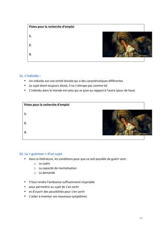   11	
  
	
  
Pistes	
  pour	
  la	
  recherche	
  d’emploi	
  
	
  
1.	
  
	
  
2.	
  
	
  
3.	
  
	
  
	
  
	
  
11.	
  L’individu	
  :	
  
• Un	
  individu	
  est	
  une	
  entité	
  divisée	
  qui	
  a	
  des	
  caractéristiques	
  différentes	
  
• Le	
  sujet	
  étant	
  toujours	
  divisé,	
  il	
  ne	
  s’attrape	
  pas	
  comme	
  tel	
  
• L’individu	
  dans	
  le	
  monde	
  est	
  celui	
  qui	
  se	
  joue	
  au	
  rapport	
  à	
  l’autre	
  (pour	
  de	
  faux)	
  
	
  
	
  
Pistes	
  pour	
  la	
  recherche	
  d’emploi	
  
	
  
1.	
  
	
  
2.	
  
	
  
3.	
  
	
  
	
  
	
  
12.	
  La	
  «	
  guérison	
  »	
  d’un	
  sujet	
  
• Dans	
  la	
  littérature,	
  les	
  conditions	
  pour	
  que	
  ce	
  soit	
  possible	
  de	
  guérir	
  sont	
  :	
  
o Le	
  cadre	
  
o La	
  capacité	
  de	
  mentalisation	
  
o La	
  demande	
  
	
  
• Il	
  faut	
  rendre	
  l’ambiance	
  suffisamment	
  respirable	
  
• pour	
  permettre	
  au	
  sujet	
  de	
  s’en	
  sortir	
  	
  
• et	
  d’ouvrir	
  des	
  possibilités	
  pour	
  s’en	
  sortir	
  
• L’aider	
  à	
  inventer	
  ses	
  nouveaux	
  symptômes	
  
	
  
	
  
 
