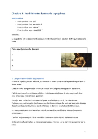   14	
  
Chapitre	
  3	
  :	
  les	
  différentes	
  formes	
  de	
  la	
  psychose	
  
Introduction	
  
• Peut-­‐on	
  vivre	
  sans	
  loi	
  ?	
  
• Peut-­‐on	
  vivre	
  sans	
  les	
  autres	
  ?	
  
• Peut-­‐on	
  vivre	
  sans	
  idéaux	
  ?	
  
• Peut-­‐on	
  vivre	
  sans	
  culpabilité	
  ?	
  
Réflexion	
  :	
  
La	
  culpabilité	
  est	
  un	
  des	
  ciments	
  sociaux	
  :	
  l’individu	
  est	
  mis	
  en	
  position	
  d’être	
  puni	
  et	
  ce	
  sans	
  
cesse.	
  	
  
	
  
Pistes	
  pour	
  la	
  recherche	
  d’emploi	
  
	
  
1.	
  
	
  
2.	
  
	
  
3.	
  
	
  
	
  
	
  
1.	
  La	
  lignée	
  structurelle	
  psychotique	
  
Le	
  Moi	
  se	
  «	
  préorganise	
  »	
  très	
  vite,	
  au	
  cours	
  de	
  la	
  phase	
  orale	
  ou	
  de	
  la	
  première	
  partie	
  de	
  la	
  
phase	
  anale.	
  	
  
Cette	
  ébauche	
  d’organisation	
  subira	
  un	
  silence	
  évolutif	
  pendant	
  la	
  période	
  de	
  latence.	
  	
  
L’adolescence	
  amènerait	
  des	
  possibilités	
  évolutives	
  multiples	
  sur	
  le	
  plan	
  structurel	
  :	
  tout	
  
peut	
  à	
  nouveau	
  être	
  remis	
  en	
  question.	
  
Un	
  sujet	
  avec	
  un	
  Moi	
  en	
  formation	
  de	
  lignée	
  psychotique	
  pourrait,	
  au	
  moment	
  de	
  
l’adolescence,	
  quitter	
  cette	
  lignée	
  pour	
  une	
  lignée	
  névrotique.	
  Ce	
  sont,	
  par	
  exemple,	
  des	
  cas	
  
d’adolescents	
  qui	
  ont	
  suivi	
  une	
  psychothérapie	
  et	
  dont	
  les	
  résultats	
  ont	
  été	
  heureux.	
  	
  
Le	
  changement	
  peut	
  aussi	
  avoir	
  lieu	
  suite	
  à	
  une	
  expérience	
  affective	
  intense	
  (rencontre	
  
amoureuse,…)	
  	
  	
  	
  
L’enfant	
  ne	
  parvient	
  pas	
  à	
  être	
  considéré	
  comme	
  un	
  objet	
  distinct	
  de	
  la	
  mère-­‐sujet.	
  	
  
Cette	
  relation	
  fusionnelle	
  à	
  la	
  mère	
  sera	
  sans	
  cesse	
  répétée	
  sur	
  le	
  plan	
  interpersonnel	
  par	
  la	
  
suite.	
  	
  
 