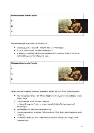   18	
  
	
  
Pistes	
  pour	
  la	
  recherche	
  d’emploi	
  
	
  
1.	
  
	
  
2.	
  
	
  
3.	
  
	
  
	
  
	
  
Comment	
  émerge	
  le	
  sentiment	
  de	
  persécution	
  :	
  	
  
• «	
  celui	
  que	
  j’aime	
  »	
  devient	
  	
  «	
  non	
  je	
  le	
  hais,	
  je	
  ne	
  l’aime	
  pas	
  »	
  
• le	
  «	
  je	
  le	
  hais	
  »	
  devient	
  «	
  c’est	
  lui	
  qui	
  me	
  hais	
  »	
  
• le	
  sentiment,	
  aménagé,	
  devient	
  conscient	
  et	
  traité	
  comme	
  un	
  perception	
  externe	
  
motivant	
  le	
  «	
  puisqu’il	
  me	
  hais,	
  je	
  le	
  hais	
  »	
  	
  	
  	
  
	
  
Pistes	
  pour	
  la	
  recherche	
  d’emploi	
  
	
  
1.	
  
	
  
2.	
  
	
  
3.	
  
	
  
	
  
	
  
Le	
  fantasme	
  paranoïaque,	
  purement	
  défensif	
  ne	
  permet	
  aucune	
  satisfaction	
  pulsionnelle.	
  	
  
• Pour	
  les	
  sujets	
  paranos,	
  il	
  est	
  difficile	
  d’appréhender	
  plus	
  d’une	
  seule	
  idée	
  ou	
  un	
  seul	
  
objet	
  à	
  la	
  fois.	
  	
  
• Le	
  sentiment	
  de	
  persécution	
  est	
  classique.	
  	
  
• Le	
  hasard,	
  la	
  surprise,	
  l’imprévu	
  ne	
  sont	
  pas	
  admis	
  dans	
  l’univers	
  structurel	
  
paranoïaque.	
  	
  
• Il	
  préfère	
  reposer	
  tout	
  sur	
  la	
  logique	
  et	
  la	
  loi.	
  	
  
• La	
  structure	
  parano	
  a	
  besoin	
  de	
  l’adhésion	
  de	
  son	
  objet	
  à	
  son	
  système	
  pour	
  se	
  sentir	
  
complète.	
  	
  
• Elle	
  a	
  besoin	
  de	
  l’autre	
  pour	
  fantasmer	
  à	
  sa	
  place	
  car	
  elle	
  possède	
  une	
  pauvreté	
  
fantasmatique.	
  	
  
 