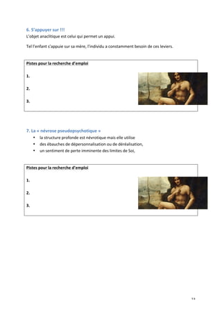   23	
  
6.	
  S’appuyer	
  sur	
  !!!	
  
L’objet	
  anaclitique	
  est	
  celui	
  qui	
  permet	
  un	
  appui.	
  
Tel	
  l’enfant	
  s’appuie	
  sur	
  sa	
  mère,	
  l’individu	
  a	
  constamment	
  besoin	
  de	
  ces	
  leviers.	
  
	
  
Pistes	
  pour	
  la	
  recherche	
  d’emploi	
  
	
  
1.	
  
	
  
2.	
  
	
  
3.	
  
	
  
	
  
	
  
7.	
  La	
  «	
  névrose	
  pseudopsychotique	
  »	
  
• la	
  structure	
  profonde	
  est	
  névrotique	
  mais	
  elle	
  utilise	
  	
  
• des	
  ébauches	
  de	
  dépersonnalisation	
  ou	
  de	
  déréalisation,	
  	
  
• un	
  sentiment	
  de	
  perte	
  imminente	
  des	
  limites	
  de	
  Soi,	
  	
  
	
  
Pistes	
  pour	
  la	
  recherche	
  d’emploi	
  
	
  
1.	
  
	
  
2.	
  
	
  
3.	
  
	
  
	
  
	
  
	
  
 