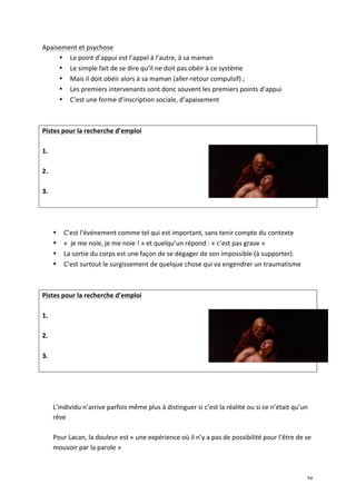   26	
  
Apaisement	
  et	
  psychose	
  
• Le	
  point	
  d’appui	
  est	
  l’appel	
  à	
  l’autre,	
  à	
  sa	
  maman	
  	
  
• Le	
  simple	
  fait	
  de	
  se	
  dire	
  qu’il	
  ne	
  doit	
  pas	
  obéir	
  à	
  ce	
  système	
  	
  
• Mais	
  il	
  doit	
  obéir	
  alors	
  à	
  sa	
  maman	
  (aller-­‐retour	
  compulsif)	
  ;	
  	
  
• Les	
  premiers	
  intervenants	
  sont	
  donc	
  souvent	
  les	
  premiers	
  points	
  d’appui	
  
• C’est	
  une	
  forme	
  d’inscription	
  sociale,	
  d’apaisement	
  
	
  
	
  
Pistes	
  pour	
  la	
  recherche	
  d’emploi	
  
	
  
1.	
  
	
  
2.	
  
	
  
3.	
  
	
  
	
  
	
  
• C’est	
  l’événement	
  comme	
  tel	
  qui	
  est	
  important,	
  sans	
  tenir	
  compte	
  du	
  contexte	
  
• «	
  	
  je	
  me	
  noie,	
  je	
  me	
  noie	
  !	
  »	
  et	
  quelqu’un	
  répond	
  :	
  «	
  c’est	
  pas	
  grave	
  »	
  
• La	
  sortie	
  du	
  corps	
  est	
  une	
  façon	
  de	
  se	
  dégager	
  de	
  son	
  impossible	
  (à	
  supporter).	
  	
  
• C’est	
  surtout	
  le	
  surgissement	
  de	
  quelque	
  chose	
  qui	
  va	
  engendrer	
  un	
  traumatisme	
  	
  
	
  
	
  
Pistes	
  pour	
  la	
  recherche	
  d’emploi	
  
	
  
1.	
  
	
  
2.	
  
	
  
3.	
  
	
  
	
  
	
  
	
  
L’individu	
  n’arrive	
  parfois	
  même	
  plus	
  à	
  distinguer	
  si	
  c’est	
  la	
  réalité	
  ou	
  si	
  ce	
  n’était	
  qu’un	
  
rêve	
  
	
  
Pour	
  Lacan,	
  la	
  douleur	
  est	
  «	
  une	
  expérience	
  où	
  il	
  n’y	
  a	
  pas	
  de	
  possibilité	
  pour	
  l’être	
  de	
  se	
  
mouvoir	
  par	
  la	
  parole	
  »	
  
	
  
 