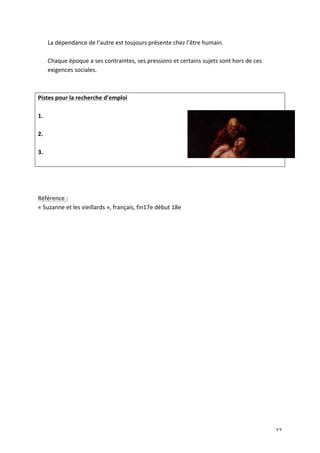   27	
  
La	
  dépendance	
  de	
  l’autre	
  est	
  toujours	
  présente	
  chez	
  l’être	
  humain.	
  
	
  
Chaque	
  époque	
  a	
  ses	
  contraintes,	
  ses	
  pressions	
  et	
  certains	
  sujets	
  sont	
  hors	
  de	
  ces	
  
exigences	
  sociales.	
  	
  
	
  
	
  
Pistes	
  pour	
  la	
  recherche	
  d’emploi	
  
	
  
1.	
  
	
  
2.	
  
	
  
3.	
  
	
  
	
  
	
  
	
  
Référence	
  :	
  
«	
  Suzanne	
  et	
  les	
  vieillards	
  »,	
  français,	
  fin17e	
  début	
  18e	
  
	
  
	
  
 