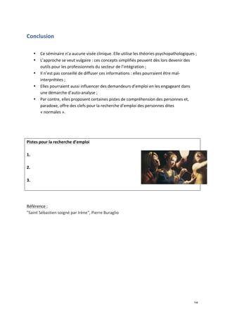   28	
  
Conclusion	
  
	
  
• Ce	
  séminaire	
  n’a	
  aucune	
  visée	
  clinique.	
  Elle	
  utilise	
  les	
  théories	
  psychopathologiques	
  ;	
  
• L’approche	
  se	
  veut	
  vulgaire	
  :	
  ces	
  concepts	
  simplifiés	
  peuvent	
  dès	
  lors	
  devenir	
  des	
  
outils	
  pour	
  les	
  professionnels	
  du	
  secteur	
  de	
  l’intégration	
  ;	
  
• Il	
  n’est	
  pas	
  conseillé	
  de	
  diffuser	
  ces	
  informations	
  :	
  elles	
  pourraient	
  être	
  mal-­‐
interprétées	
  ;	
  
• Elles	
  pourraient	
  aussi	
  influencer	
  des	
  demandeurs	
  d’emploi	
  en	
  les	
  engageant	
  dans	
  
une	
  démarche	
  d’auto-­‐analyse	
  ;	
  
• Par	
  contre,	
  elles	
  proposent	
  certaines	
  pistes	
  de	
  compréhension	
  des	
  personnes	
  et,	
  
paradoxe,	
  offre	
  des	
  clefs	
  pour	
  la	
  recherche	
  d’emploi	
  des	
  personnes	
  dites	
  
«	
  normales	
  ».	
  
	
  
	
  
	
  
Pistes	
  pour	
  la	
  recherche	
  d’emploi	
  
	
  
1.	
  
	
  
2.	
  
	
  
3.	
  
	
  
	
  
	
  
Référence	
  :	
  
"Saint	
  Sébastien	
  soigné	
  par	
  Irène",	
  Pierre	
  Buraglio	
  
	
  
 