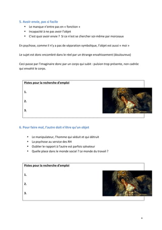   8	
  
5.	
  Avoir	
  envie,	
  pas	
  si	
  facile	
  
• Le	
  manque	
  n’entre	
  pas	
  en	
  «	
  fonction	
  »	
  
• Incapacité	
  à	
  ne	
  pas	
  avoir	
  l’objet	
  
• C’est	
  quoi	
  avoir	
  envie	
  ?	
  	
  Si	
  ce	
  n’est	
  se	
  chercher	
  soi-­‐même	
  par	
  morceaux	
  
	
  
En	
  psychose,	
  comme	
  il	
  n’y	
  a	
  pas	
  de	
  séparation	
  symbolique,	
  l’objet	
  est	
  aussi	
  «	
  moi	
  »	
  
	
  
Le	
  sujet	
  est	
  donc	
  encombré	
  dans	
  le	
  réel	
  par	
  un	
  étrange	
  envahissement	
  (douloureux)	
  
	
  
Ceci	
  passe	
  par	
  l’imaginaire	
  donc	
  par	
  un	
  corps	
  qui	
  subit	
  :	
  pulsion	
  trop	
  présente,	
  non	
  cadrée	
  
qui	
  envahit	
  le	
  corps.	
  
	
  
	
  
Pistes	
  pour	
  la	
  recherche	
  d’emploi	
  
	
  
1.	
  
	
  
2.	
  
	
  
3.	
  
	
  
	
  
6.	
  Pour	
  faire	
  mal,	
  l’autre	
  doit	
  n’être	
  qu’un	
  objet	
  
	
  
• Le	
  manipulateur,	
  l’homme	
  qui	
  séduit	
  et	
  qui	
  détruit	
  
• La	
  psychose	
  au	
  service	
  des	
  RH	
  
• Oublier	
  le	
  rapport	
  à	
  l’autre	
  est	
  parfois	
  salvateur	
  
• Quelle	
  place	
  dans	
  le	
  monde	
  social	
  ?	
  Le	
  monde	
  du	
  travail	
  ?	
  
	
  
	
  
Pistes	
  pour	
  la	
  recherche	
  d’emploi	
  
	
  
1.	
  
	
  
2.	
  
	
  
3.	
  
	
  
	
  
	
  
 