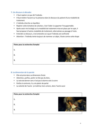   9	
  
7.	
  Un	
  discours	
  à	
  décoder	
  
• il	
  faut	
  repérer	
  ce	
  que	
  dit	
  l’individu	
  
• Il	
  faut	
  mettre	
  l’accent	
  sur	
  la	
  présence	
  dans	
  le	
  discours	
  du	
  patient	
  d’une	
  modalité	
  de	
  
traitement	
  	
  
• L’individu	
  cherche	
  un	
  équilibre	
  
• Repérer	
  cette	
  tentative	
  de	
  solution,	
  c’est	
  l’aider	
  à	
  supporter	
  l’insupportable.	
  
• Après	
  avoir	
  mis	
  le	
  doigt	
  sur	
  la	
  modalité	
  de	
  traitement	
  mise	
  en	
  place	
  par	
  le	
  sujet,	
  il	
  
faut	
  proposer	
  d’autres	
  modalités	
  de	
  traitement,	
  alternatives	
  au	
  passage	
  à	
  l’acte.	
  
• Entendre	
  ce	
  discours,	
  c’est	
  entendre	
  ce	
  à	
  quoi	
  l’individu	
  est	
  confronté	
  
• Attention	
  :	
  l’individu	
  tente	
  toujours	
  de	
  nommer	
  un	
  objet,	
  il	
  bute	
  contre	
  cette	
  étape	
  
	
  
	
  
Pistes	
  pour	
  la	
  recherche	
  d’emploi	
  
	
  
1.	
  
	
  
2.	
  
	
  
3.	
  
	
  
	
  
	
  
8.	
  La	
  dimension	
  de	
  la	
  parole	
  
• Elle	
  est	
  prise	
  dans	
  sa	
  dimension	
  d’acte	
  
• Attention,	
  parfois,	
  parler	
  ne	
  fait	
  pas	
  du	
  bien,	
  	
  
• La	
  voie	
  de	
  donner	
  sens	
  n’est	
  pas	
  la	
  bonne	
  voie	
  à	
  suivre	
  
• Parfois	
  à	
  contrario,	
  il	
  y	
  a	
  le	
  plaisir	
  de	
  parler	
  
• La	
  volonté	
  de	
  l’autre	
  :	
  je	
  maîtrise	
  mon	
  univers,	
  donc	
  l’autre	
  aussi	
  
	
  
	
  
Pistes	
  pour	
  la	
  recherche	
  d’emploi	
  
	
  
1.	
  
	
  
2.	
  
	
  
3.	
  
	
  
	
  
	
  
 